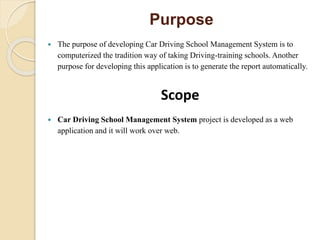 Purpose
 The purpose of developing Car Driving School Management System is to
computerized the tradition way of taking Driving-training schools. Another
purpose for developing this application is to generate the report automatically.
Scope
 Car Driving School Management System project is developed as a web
application and it will work over web.
 