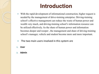 Introduction
 With the rapid development of informational construction, higher request is
needed by the management of drive-training enterprise. Driving-training
school’s effective management can reduce the waste of human power and
wealth very much, and driving-training school’s information resource can
be utilized effectively. As the share of human power and information
becomes deeper and weeper , the management and share of driving-training
school’s manager, vehicle and student become more and more important.
 The two main users involved in this system are
1. User
2. Admin
 