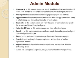 Admin Module
1. Dashboard: In this section admin can see all detail in brief like total number of
users, Total number of subscribes users and total number of enquiry received.
2. Packages: In this section admin can manage packages(add and update).
3. Application: In this section admin can view the detail of application who wants
to take training and also update the status of application.
4. Payments: In this section admin can view the detail of application and update
the payments which will received users.
5. Subscribed Users: In this section admin can view subscribed users.
6. Enquiry: In this section admin can read new enquiry(unread enquiry) and view
read enquiry(read enquiry).
7. Pages: In this section admin can manage about us and contact us pages.
8. Search: In this section admin can search users with the help of his/her
registration number.
9. Reports: In this section admin can view application and payment detail in
particular periods.
 Admin can also update his profile, change password and recover password.
 