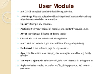 User Module
 In CDSMS un register user have do following activates.
 Home Page: User can subscribe with driving school, user can view driving
schools services and also put enquiries.
 Enquiry: User put any enquiries.
 Packages: User views the recent packages which offer by driving school.
 About Us: User sees the detail of driving school
 Contact Us: User can contact with driving school.
 In CDSMS user must be register himself/herself for getting training.
 Dashboard: It is a welcome page for register users.
 Apply: In this section, user can apply for training for himself or any family
member.
 History of Application: In this section, user view the status of the application.
 Registered users can also update his profile, change password and recover
password.
 