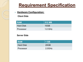 Requirement Specification
 Hardware Configuration:
Client Side
Server Side
RAM 1 GB
Hard Disk 20GB
Processor 2.0GHz
RAM 512 MB
Hard Disk 10GB
Processor 1.0 GHz
 