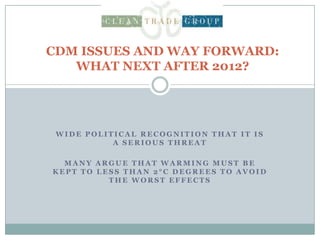 CDM ISSUES AND WAY FORWARD: WHAT NEXT AFTER 2012? Wide political recognition that it is a serious threat Many argue that warming must be kept to less than 2°C degrees to avoid the worst effects 