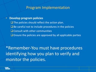 Program Implementation
• Develop program policies
The policies should reflect the action plan.
Be careful not to include procedures in the policies
Consult with other communities
Ensure the policies are approved by all applicable parties
*Remember-You must have procedures
identifying how you plan to verify and
monitor the policies.
 