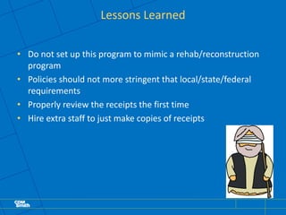 Lessons Learned
• Do not set up this program to mimic a rehab/reconstruction
program
• Policies should not more stringent that local/state/federal
requirements
• Properly review the receipts the first time
• Hire extra staff to just make copies of receipts
 