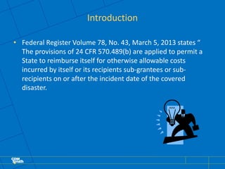 Introduction
• Federal Register Volume 78, No. 43, March 5, 2013 states “
The provisions of 24 CFR 570.489(b) are applied to permit a
State to reimburse itself for otherwise allowable costs
incurred by itself or its recipients sub-grantees or sub-
recipients on or after the incident date of the covered
disaster.
•
 