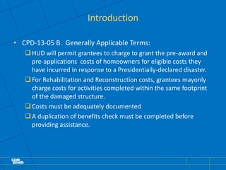 Introduction
• CPD-13-05 B. Generally Applicable Terms:
HUD will permit grantees to charge to grant the pre-award and
pre-applications costs of homeowners for eligible costs they
have incurred in response to a Presidentially-declared disaster.
For Rehabilitation and Reconstruction costs, grantees mayonly
charge costs for activities completed within the same footprint
of the damaged structure.
Costs must be adequately documented
A duplication of benefits check must be completed before
providing assistance.
 