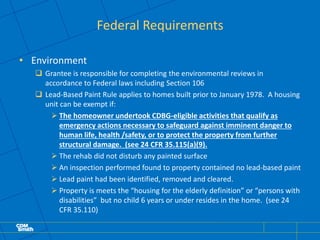 Federal Requirements
• Environment
 Grantee is responsible for completing the environmental reviews in
accordance to Federal laws including Section 106
 Lead-Based Paint Rule applies to homes built prior to January 1978. A housing
unit can be exempt if:
 The homeowner undertook CDBG-eligible activities that qualify as
emergency actions necessary to safeguard against imminent danger to
human life, health /safety, or to protect the property from further
structural damage. (see 24 CFR 35.115(a)(9).
 The rehab did not disturb any painted surface
 An inspection performed found to property contained no lead-based paint
 Lead paint had been identified, removed and cleared.
 Property is meets the “housing for the elderly definition” or “persons with
disabilities” but no child 6 years or under resides in the home. (see 24
CFR 35.110)
 