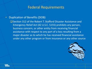 Federal Requirements
• Duplication of Benefits (DOB)
Section 312 of the Robert T. Stafford Disaster Assistance and
Emergency Relief Act (42 U.S.C. 5155) prohibits any person,
business concern, or other entity from receiving financial
assistance with respect to any part of a loss resulting from a
major disaster as to which he has received financial assistance
under any other program or from insurance or any other source
 