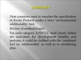 Host countries need to emulate the specification of Kyoto Protocol under a strict ‘environmental additionality’ tool.  Review of methodologies  For each category, UNFCCC shall clearly define the indicators for development benefits and perhaps, it could be clubbed with the ‘combined tool for additionality’ as well as in monitoring plan.  