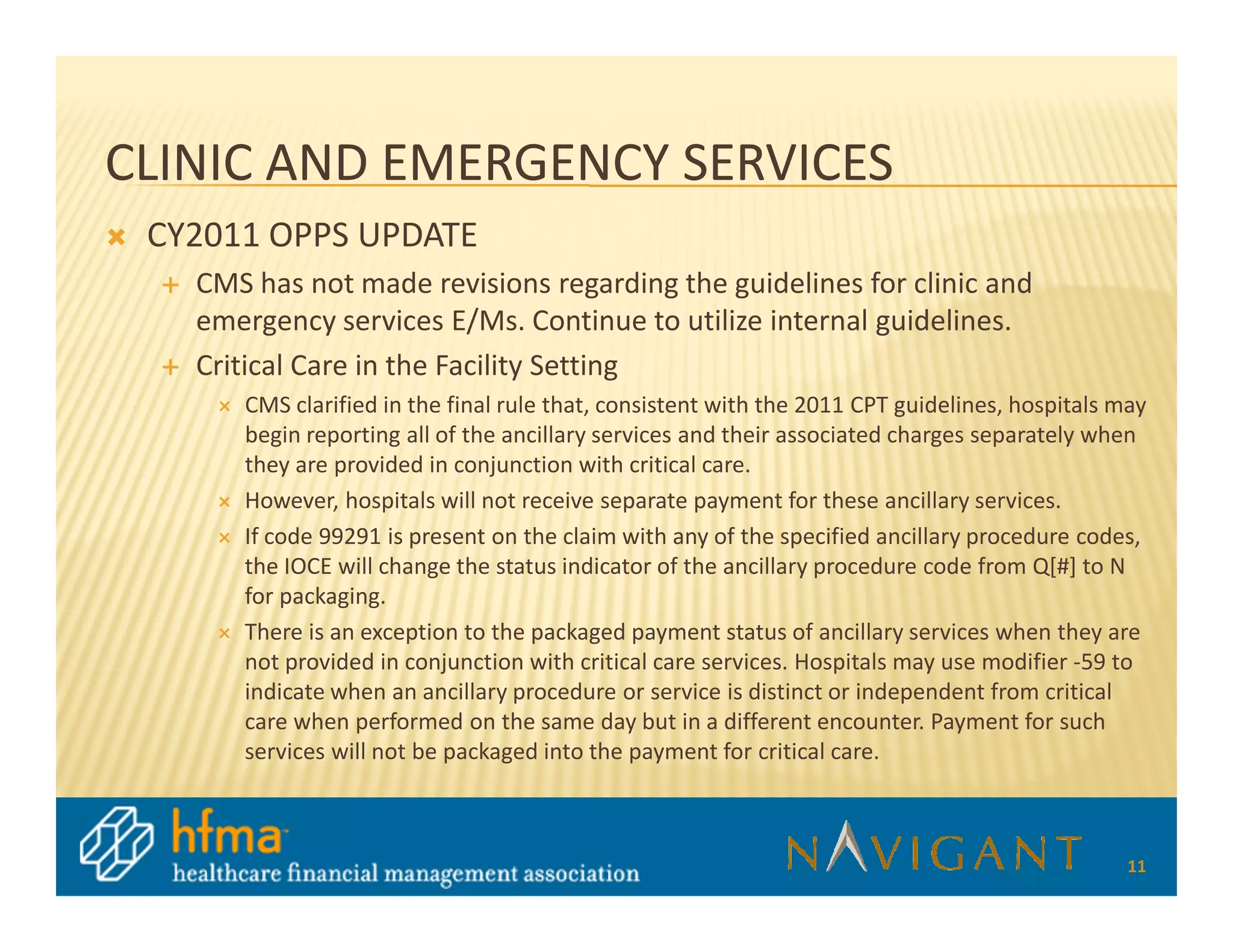 CLINIC AND EMERGENCY SERVICES
 CY2011 OPPS UPDATE
   CMS has not made revisions regarding the guidelines for clinic and
   emergency services E/Ms. Continue to utilize internal guidelines.
   Critical Care in the Facility Setting
      CMS clarified in the final rule that, consistent with the 2011 CPT guidelines, hospitals may
      begin reporting all of the ancillary services and their associated charges separately when
      they are provided in conjunction with critical care.
      However, hospitals will not receive separate payment for these ancillary services.
      If code 99291 is present on the claim with any of the specified ancillary procedure codes,
      the IOCE will change the status indicator of the ancillary procedure code from Q[#] to N
      for packaging.
      There is an exception to the packaged payment status of ancillary services when they are
      not provided in conjunction with critical care services. Hospitals may use modifier -59 to
      indicate when an ancillary procedure or service is distinct or independent from critical
      care when performed on the same day but in a different encounter. Payment for such
      services will not be packaged into the payment for critical care.



                                                                                                11
 