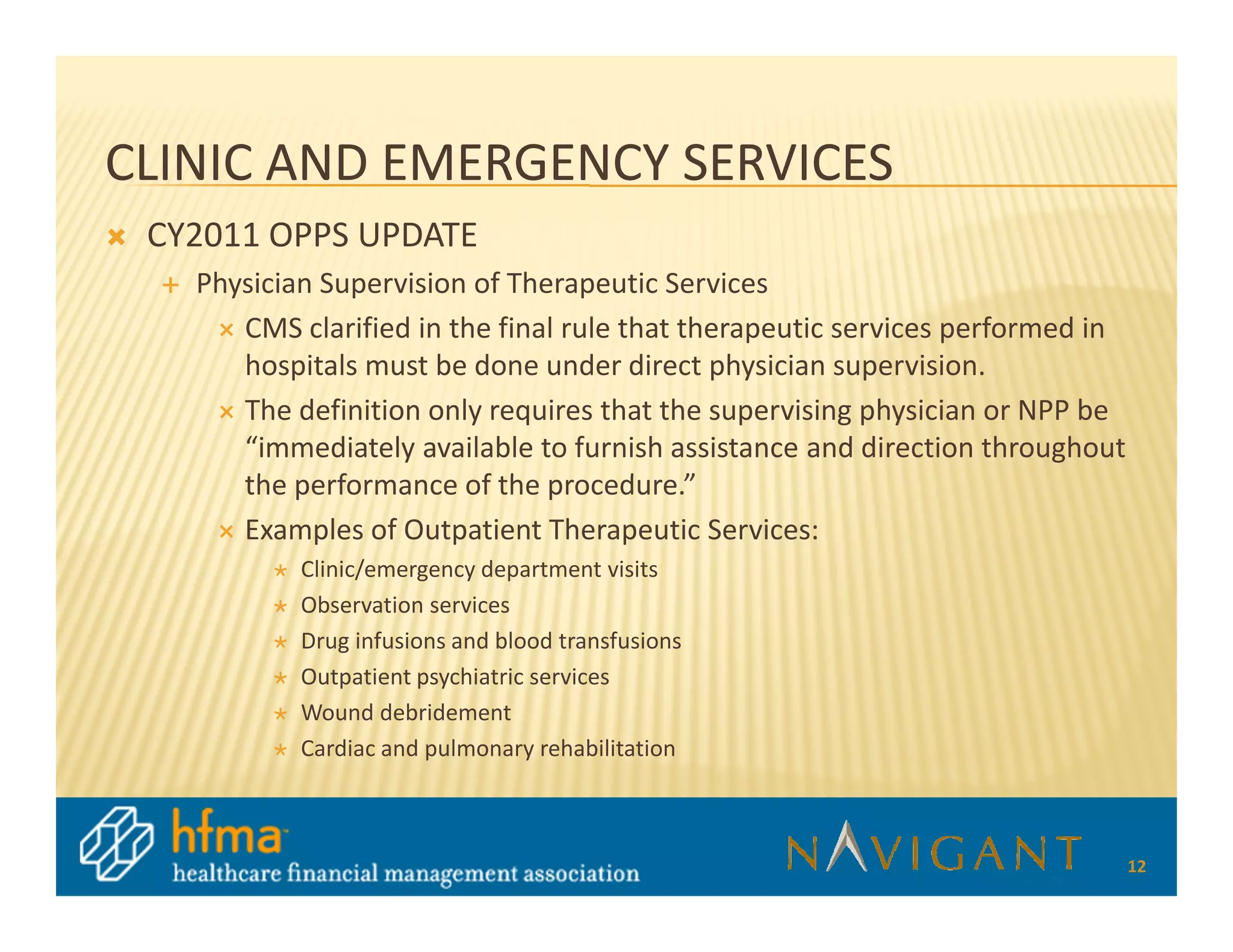 CLINIC AND EMERGENCY SERVICES
 CY2011 OPPS UPDATE
   Physician Supervision of Therapeutic Services
      CMS clarified in the final rule that therapeutic services performed in
      hospitals must be done under direct physician supervision.
      The definition only requires that the supervising physician or NPP be
      “immediately available to furnish assistance and direction throughout
      the performance of the procedure.”
      Examples of Outpatient Therapeutic Services:
           Clinic/emergency department visits
           Observation services
           Drug infusions and blood transfusions
           Outpatient psychiatric services
           Wound debridement
           Cardiac and pulmonary rehabilitation



                                                                               12
 