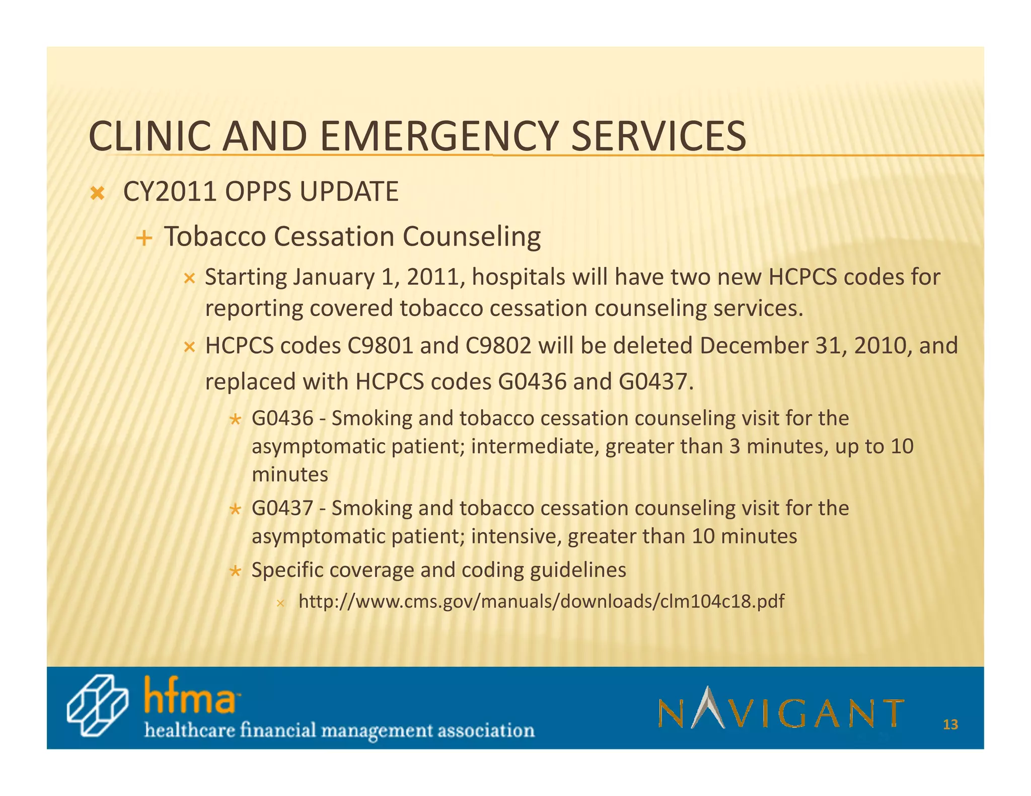 CLINIC AND EMERGENCY SERVICES
 CY2011 OPPS UPDATE
    Tobacco Cessation Counseling
       Starting January 1, 2011, hospitals will have two new HCPCS codes for
       reporting covered tobacco cessation counseling services.
       HCPCS codes C9801 and C9802 will be deleted December 31, 2010, and
       replaced with HCPCS codes G0436 and G0437.
           G0436 - Smoking and tobacco cessation counseling visit for the
           asymptomatic patient; intermediate, greater than 3 minutes, up to 10
           minutes
           G0437 - Smoking and tobacco cessation counseling visit for the
           asymptomatic patient; intensive, greater than 10 minutes
           Specific coverage and coding guidelines
               http://www.cms.gov/manuals/downloads/clm104c18.pdf




                                                                                  13
 