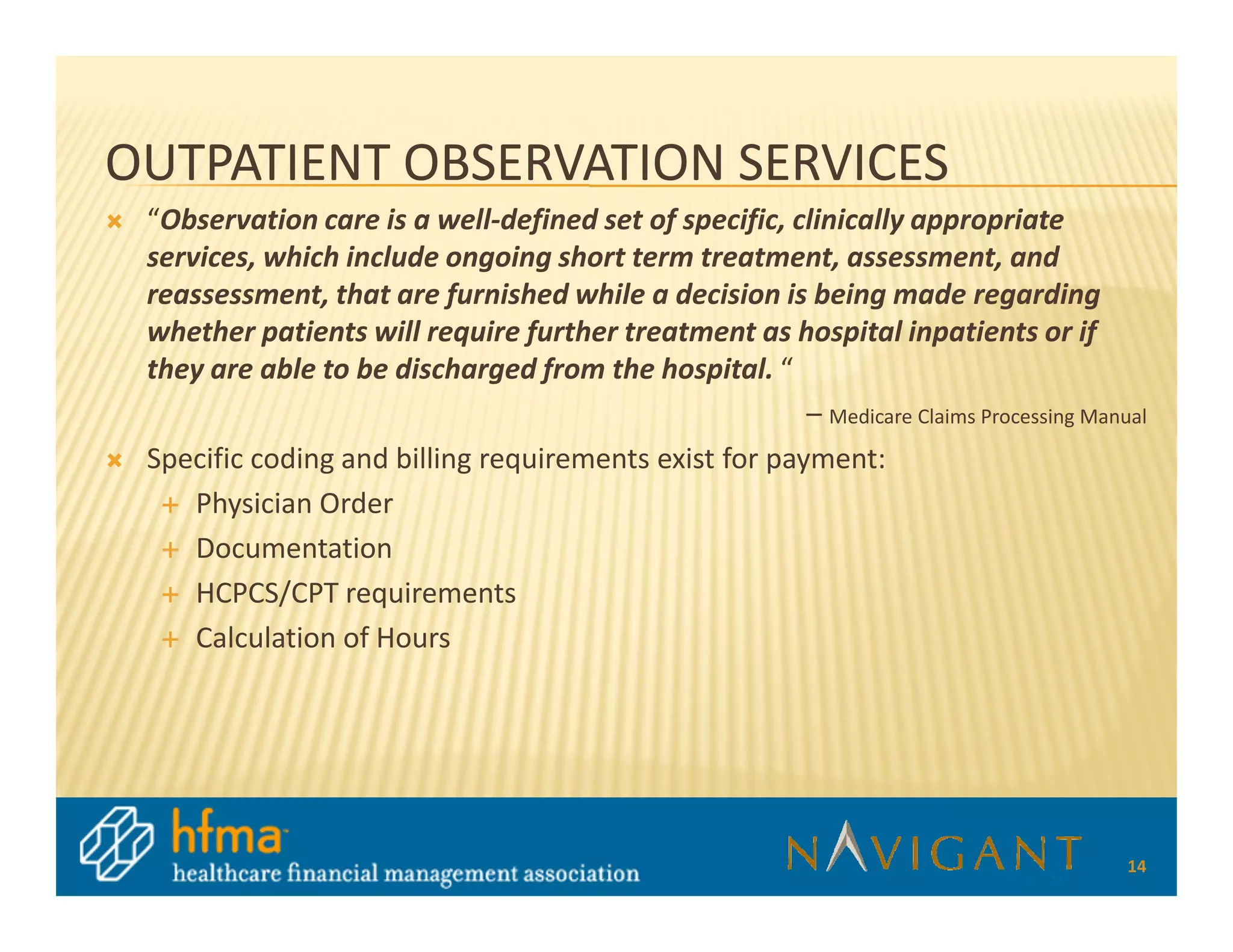 OUTPATIENT OBSERVATION SERVICES
 “Observation care is a well-defined set of specific, clinically appropriate
 services, which include ongoing short term treatment, assessment, and
 reassessment, that are furnished while a decision is being made regarding
 whether patients will require further treatment as hospital inpatients or if
 they are able to be discharged from the hospital. “
                                                       – Medicare Claims Processing Manual
 Specific coding and billing requirements exist for payment:
     Physician Order
     Documentation
     HCPCS/CPT requirements
     Calculation of Hours




                                                                                        14
 