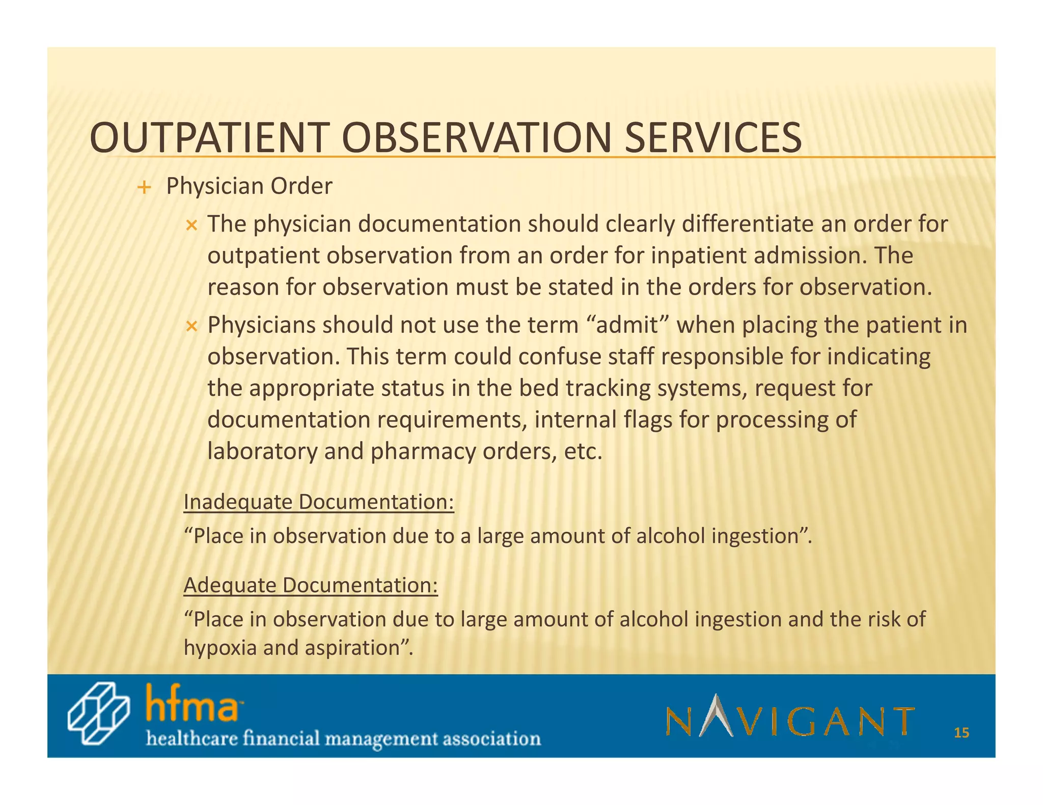 OUTPATIENT OBSERVATION SERVICES
   Physician Order
      The physician documentation should clearly differentiate an order for
      outpatient observation from an order for inpatient admission. The
      reason for observation must be stated in the orders for observation.
      Physicians should not use the term “admit” when placing the patient in
      observation. This term could confuse staff responsible for indicating
      the appropriate status in the bed tracking systems, request for
      documentation requirements, internal flags for processing of
      laboratory and pharmacy orders, etc.
    Inadequate Documentation:
    “Place in observation due to a large amount of alcohol ingestion”.

    Adequate Documentation:
    “Place in observation due to large amount of alcohol ingestion and the risk of
    hypoxia and aspiration”.


                                                                                     15
 