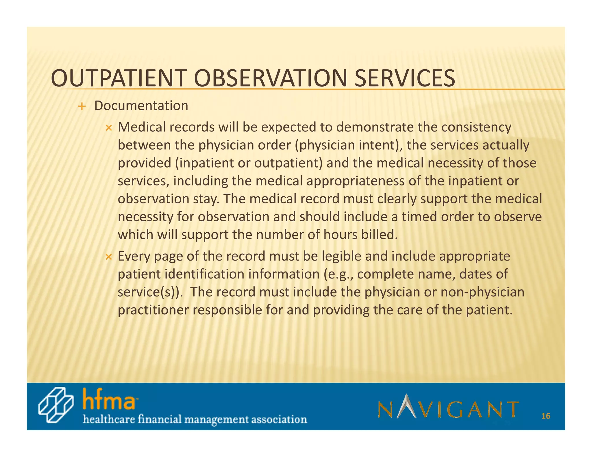 OUTPATIENT OBSERVATION SERVICES
   Documentation
      Medical records will be expected to demonstrate the consistency
      between the physician order (physician intent), the services actually
      provided (inpatient or outpatient) and the medical necessity of those
      services, including the medical appropriateness of the inpatient or
      observation stay. The medical record must clearly support the medical
      necessity for observation and should include a timed order to observe
      which will support the number of hours billed.
      Every page of the record must be legible and include appropriate
      patient identification information (e.g., complete name, dates of
      service(s)). The record must include the physician or non-physician
      practitioner responsible for and providing the care of the patient.




                                                                          16
 