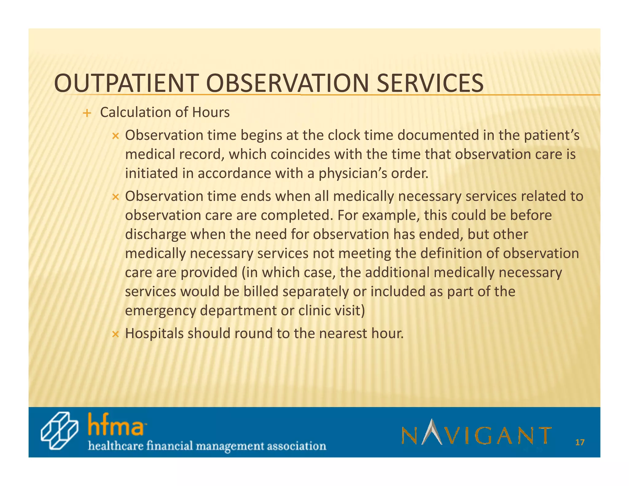 OUTPATIENT OBSERVATION SERVICES
   Calculation of Hours
       Observation time begins at the clock time documented in the patient’s
       medical record, which coincides with the time that observation care is
       initiated in accordance with a physician’s order.
       Observation time ends when all medically necessary services related to
       observation care are completed. For example, this could be before
       discharge when the need for observation has ended, but other
       medically necessary services not meeting the definition of observation
       care are provided (in which case, the additional medically necessary
       services would be billed separately or included as part of the
       emergency department or clinic visit)
       Hospitals should round to the nearest hour.




                                                                           17
 