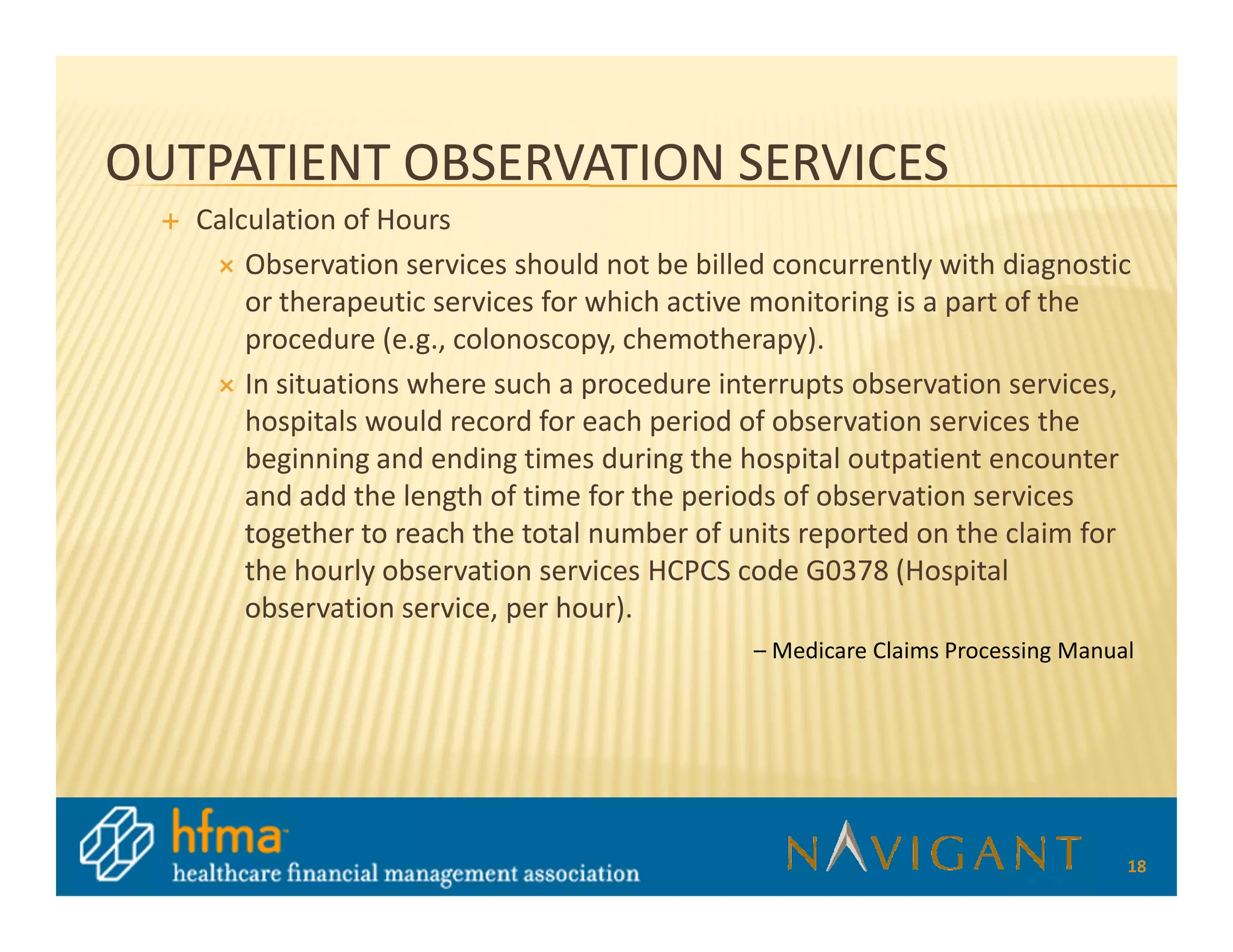OUTPATIENT OBSERVATION SERVICES
   Calculation of Hours
       Observation services should not be billed concurrently with diagnostic
       or therapeutic services for which active monitoring is a part of the
       procedure (e.g., colonoscopy, chemotherapy).
       In situations where such a procedure interrupts observation services,
       hospitals would record for each period of observation services the
       beginning and ending times during the hospital outpatient encounter
       and add the length of time for the periods of observation services
       together to reach the total number of units reported on the claim for
       the hourly observation services HCPCS code G0378 (Hospital
       observation service, per hour).
                                               – Medicare Claims Processing Manual




                                                                                 18
 