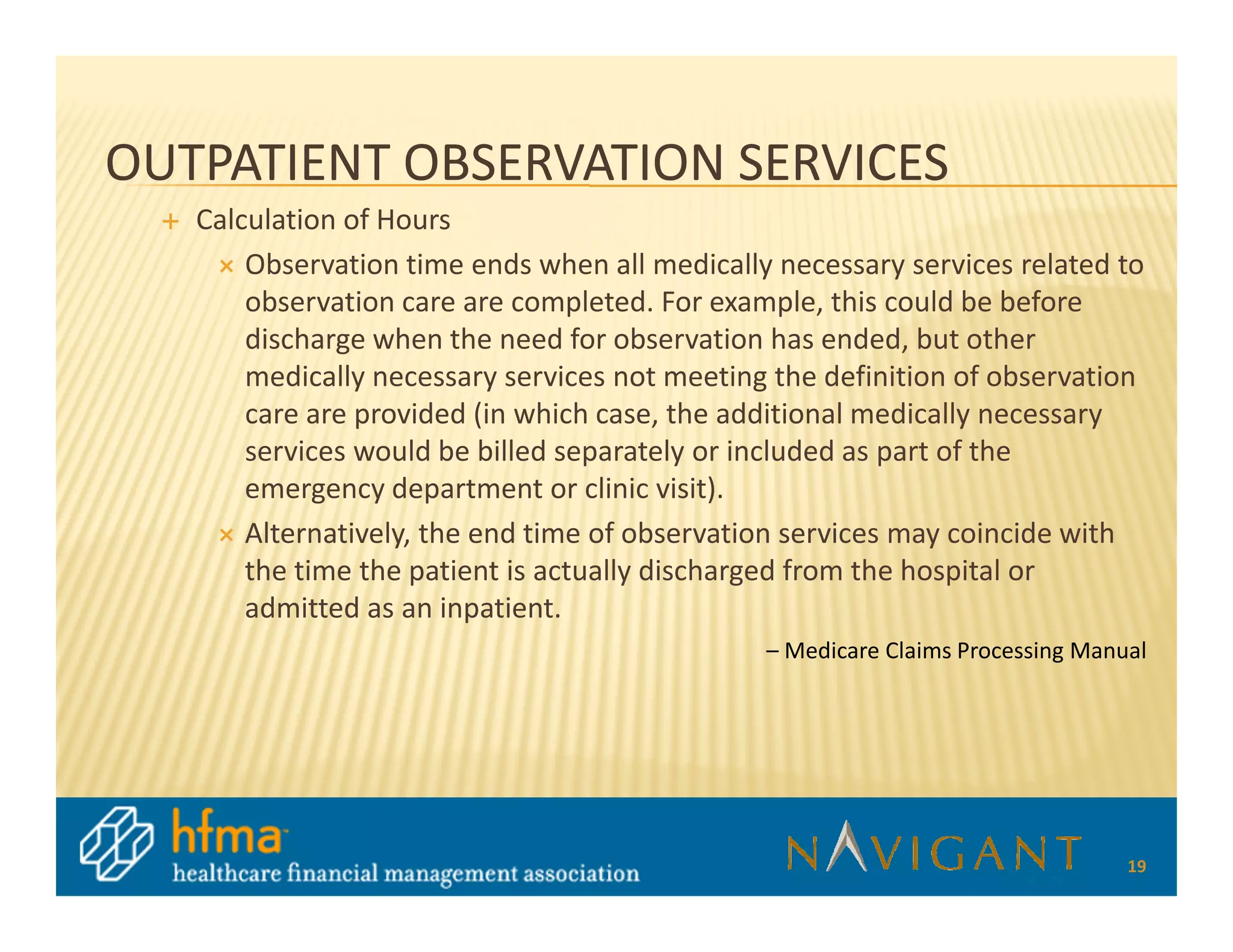 OUTPATIENT OBSERVATION SERVICES
   Calculation of Hours
       Observation time ends when all medically necessary services related to
       observation care are completed. For example, this could be before
       discharge when the need for observation has ended, but other
       medically necessary services not meeting the definition of observation
       care are provided (in which case, the additional medically necessary
       services would be billed separately or included as part of the
       emergency department or clinic visit).
       Alternatively, the end time of observation services may coincide with
       the time the patient is actually discharged from the hospital or
       admitted as an inpatient.
                                               – Medicare Claims Processing Manual




                                                                                19
 