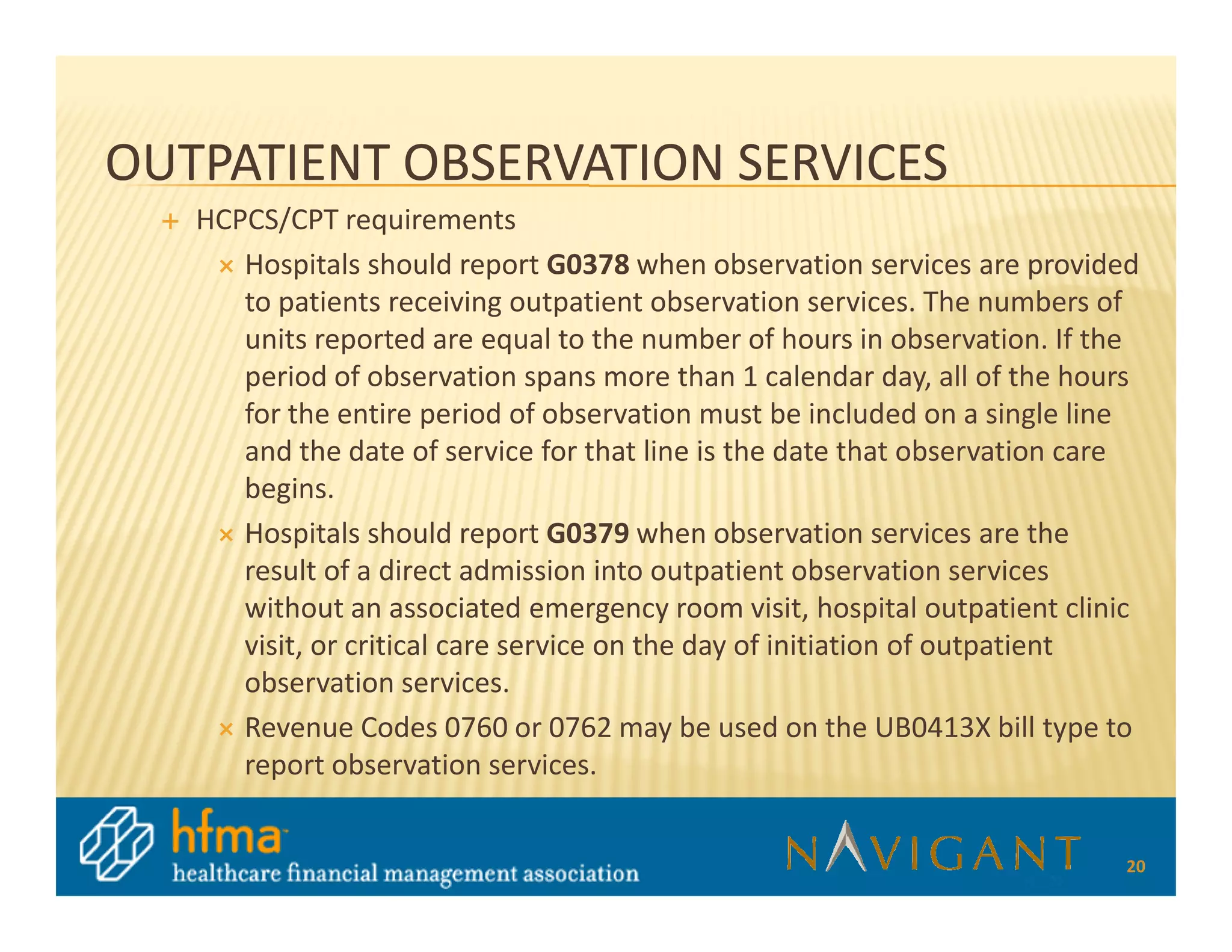 OUTPATIENT OBSERVATION SERVICES
   HCPCS/CPT requirements
      Hospitals should report G0378 when observation services are provided
      to patients receiving outpatient observation services. The numbers of
      units reported are equal to the number of hours in observation. If the
      period of observation spans more than 1 calendar day, all of the hours
      for the entire period of observation must be included on a single line
      and the date of service for that line is the date that observation care
      begins.
      Hospitals should report G0379 when observation services are the
      result of a direct admission into outpatient observation services
      without an associated emergency room visit, hospital outpatient clinic
      visit, or critical care service on the day of initiation of outpatient
      observation services.
      Revenue Codes 0760 or 0762 may be used on the UB0413X bill type to
      report observation services.


                                                                           20
 