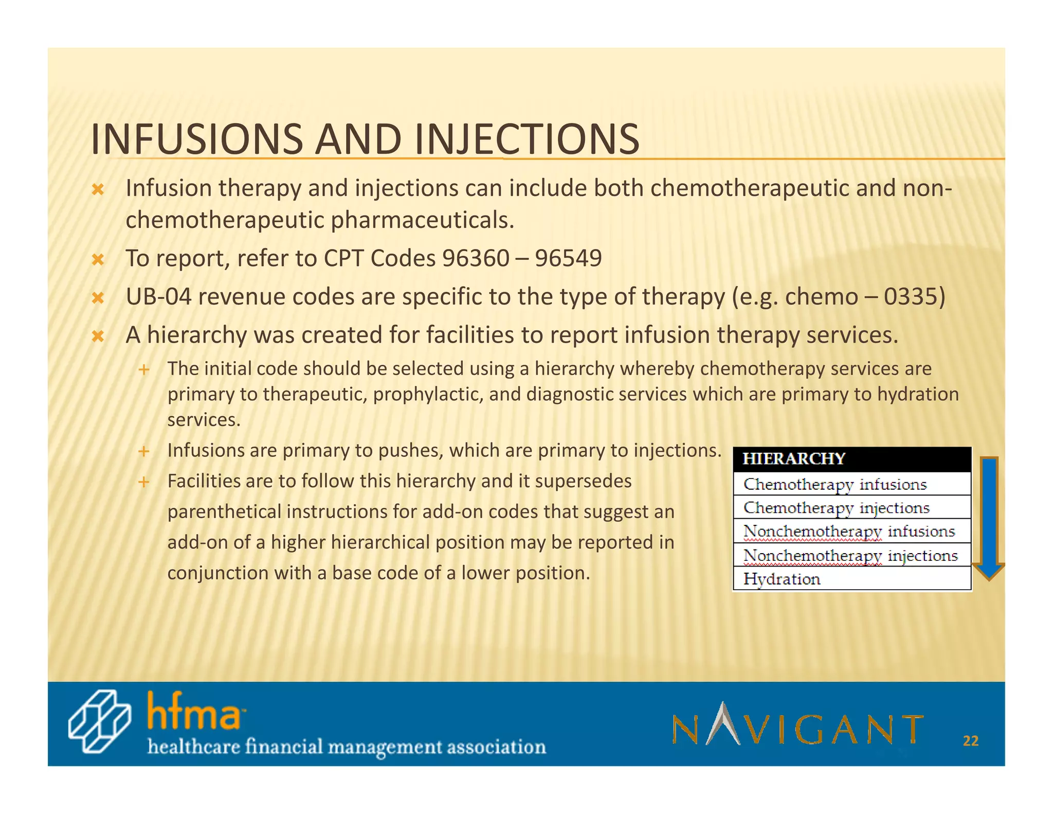 INFUSIONS AND INJECTIONS
 Infusion therapy and injections can include both chemotherapeutic and non-
 chemotherapeutic pharmaceuticals.
 To report, refer to CPT Codes 96360 – 96549
 UB-04 revenue codes are specific to the type of therapy (e.g. chemo – 0335)
 A hierarchy was created for facilities to report infusion therapy services.
    The initial code should be selected using a hierarchy whereby chemotherapy services are
    primary to therapeutic, prophylactic, and diagnostic services which are primary to hydration
    services.
    Infusions are primary to pushes, which are primary to injections.
    Facilities are to follow this hierarchy and it supersedes
    parenthetical instructions for add-on codes that suggest an
    add-on of a higher hierarchical position may be reported in
    conjunction with a base code of a lower position.




                                                                                                   22
 
