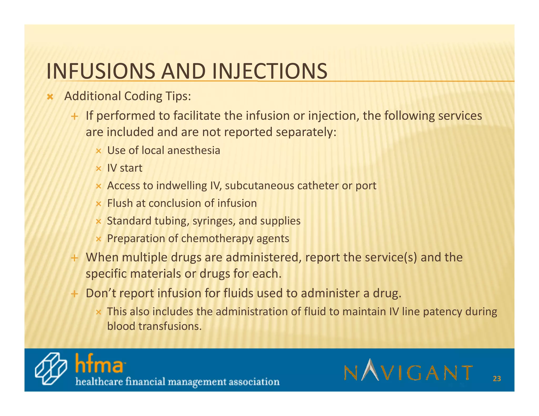 INFUSIONS AND INJECTIONS
 Additional Coding Tips:
    If performed to facilitate the infusion or injection, the following services
    are included and are not reported separately:
         Use of local anesthesia
         IV start
         Access to indwelling IV, subcutaneous catheter or port
         Flush at conclusion of infusion
         Standard tubing, syringes, and supplies
         Preparation of chemotherapy agents
     When multiple drugs are administered, report the service(s) and the
     specific materials or drugs for each.
     Don’t report infusion for fluids used to administer a drug.
         This also includes the administration of fluid to maintain IV line patency during
         blood transfusions.



                                                                                         23
 