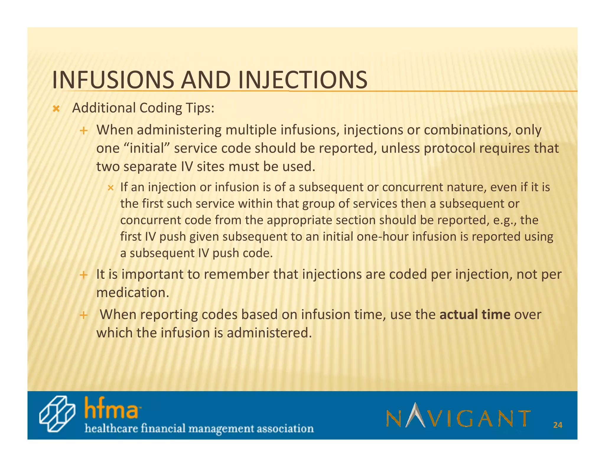 INFUSIONS AND INJECTIONS
 Additional Coding Tips:
    When administering multiple infusions, injections or combinations, only
    one “initial” service code should be reported, unless protocol requires that
    two separate IV sites must be used.
        If an injection or infusion is of a subsequent or concurrent nature, even if it is
        the first such service within that group of services then a subsequent or
        concurrent code from the appropriate section should be reported, e.g., the
        first IV push given subsequent to an initial one-hour infusion is reported using
        a subsequent IV push code.
    It is important to remember that injections are coded per injection, not per
    medication.
     When reporting codes based on infusion time, use the actual time over
    which the infusion is administered.




                                                                                         24
 