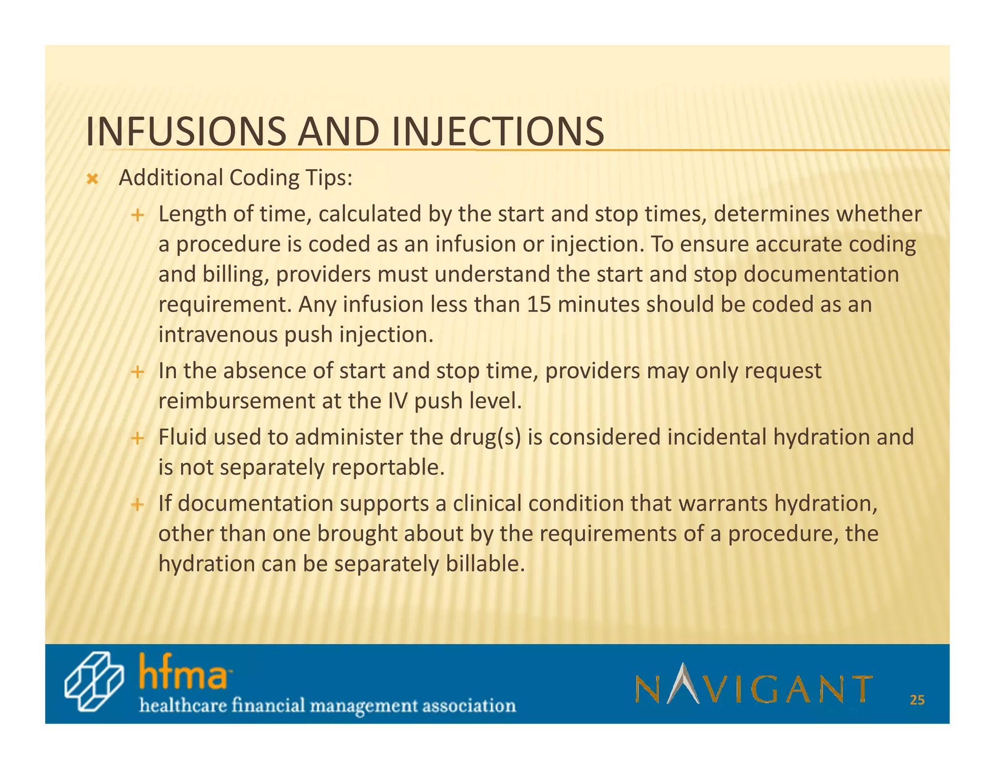 INFUSIONS AND INJECTIONS
 Additional Coding Tips:
    Length of time, calculated by the start and stop times, determines whether
    a procedure is coded as an infusion or injection. To ensure accurate coding
    and billing, providers must understand the start and stop documentation
    requirement. Any infusion less than 15 minutes should be coded as an
    intravenous push injection.
    In the absence of start and stop time, providers may only request
    reimbursement at the IV push level.
    Fluid used to administer the drug(s) is considered incidental hydration and
    is not separately reportable.
    If documentation supports a clinical condition that warrants hydration,
    other than one brought about by the requirements of a procedure, the
    hydration can be separately billable.




                                                                             25
 