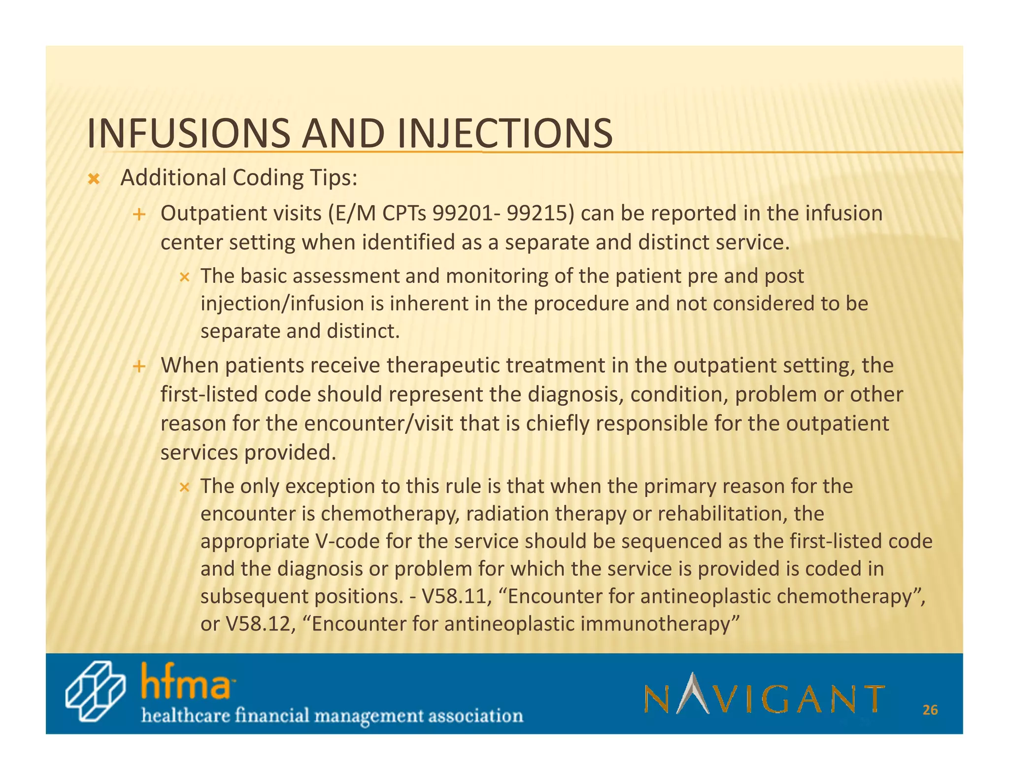 INFUSIONS AND INJECTIONS
 Additional Coding Tips:
    Outpatient visits (E/M CPTs 99201- 99215) can be reported in the infusion
    center setting when identified as a separate and distinct service.
        The basic assessment and monitoring of the patient pre and post
        injection/infusion is inherent in the procedure and not considered to be
        separate and distinct.
    When patients receive therapeutic treatment in the outpatient setting, the
    first-listed code should represent the diagnosis, condition, problem or other
    reason for the encounter/visit that is chiefly responsible for the outpatient
    services provided.
        The only exception to this rule is that when the primary reason for the
        encounter is chemotherapy, radiation therapy or rehabilitation, the
        appropriate V-code for the service should be sequenced as the first-listed code
        and the diagnosis or problem for which the service is provided is coded in
        subsequent positions. - V58.11, “Encounter for antineoplastic chemotherapy”,
        or V58.12, “Encounter for antineoplastic immunotherapy”


                                                                                     26
 