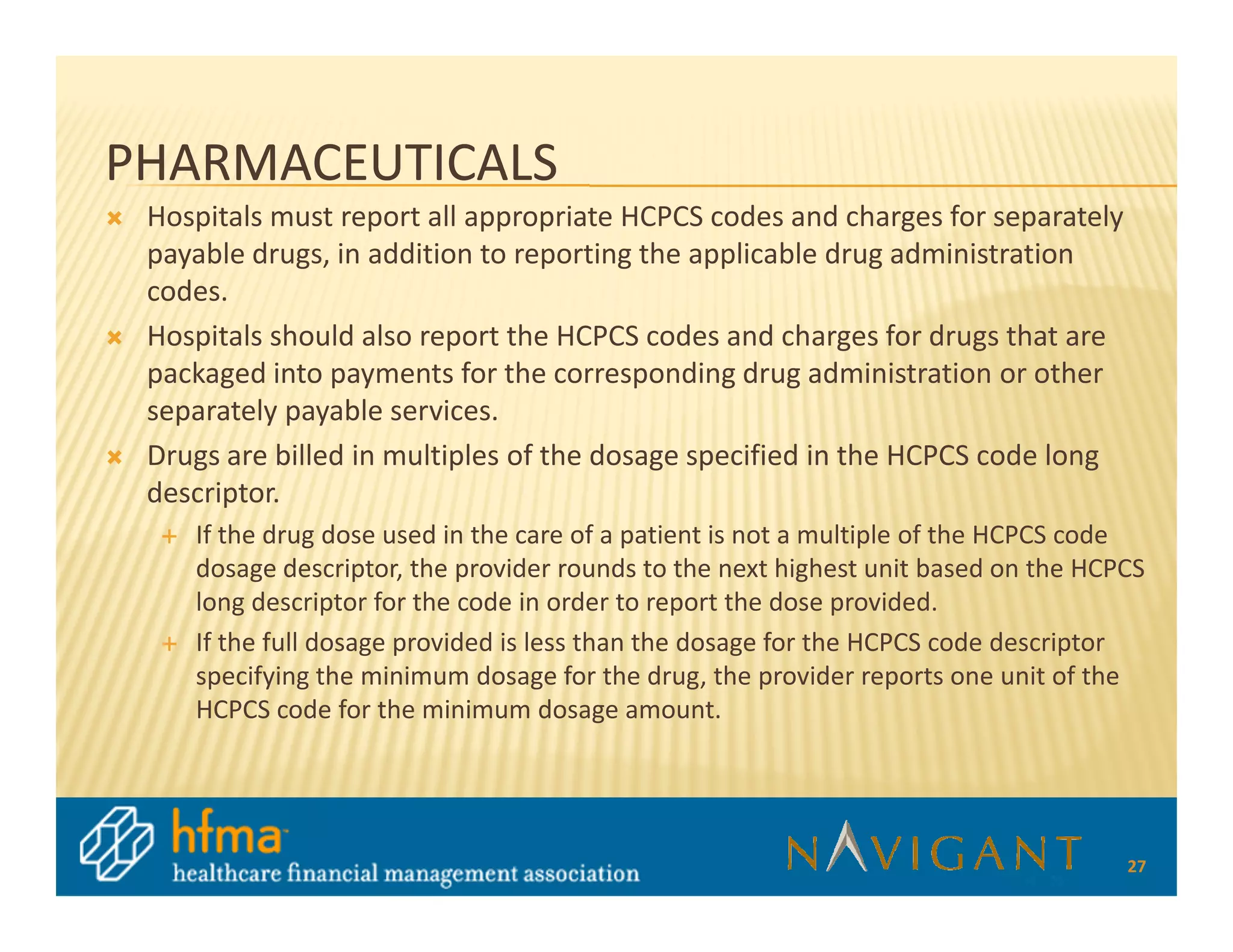 PHARMACEUTICALS
 Hospitals must report all appropriate HCPCS codes and charges for separately
 payable drugs, in addition to reporting the applicable drug administration
 codes.
 Hospitals should also report the HCPCS codes and charges for drugs that are
 packaged into payments for the corresponding drug administration or other
 separately payable services.
 Drugs are billed in multiples of the dosage specified in the HCPCS code long
 descriptor.
    If the drug dose used in the care of a patient is not a multiple of the HCPCS code
    dosage descriptor, the provider rounds to the next highest unit based on the HCPCS
    long descriptor for the code in order to report the dose provided.
    If the full dosage provided is less than the dosage for the HCPCS code descriptor
    specifying the minimum dosage for the drug, the provider reports one unit of the
    HCPCS code for the minimum dosage amount.




                                                                                    27
 