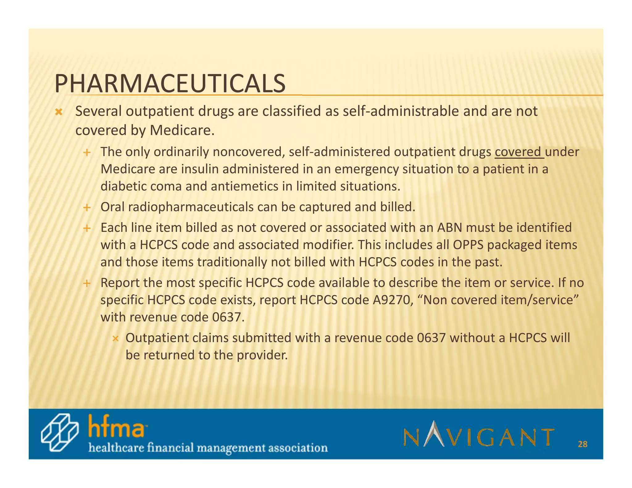 PHARMACEUTICALS
 Several outpatient drugs are classified as self-administrable and are not
 covered by Medicare.
    The only ordinarily noncovered, self-administered outpatient drugs covered under
    Medicare are insulin administered in an emergency situation to a patient in a
    diabetic coma and antiemetics in limited situations.
    Oral radiopharmaceuticals can be captured and billed.
    Each line item billed as not covered or associated with an ABN must be identified
    with a HCPCS code and associated modifier. This includes all OPPS packaged items
    and those items traditionally not billed with HCPCS codes in the past.
    Report the most specific HCPCS code available to describe the item or service. If no
    specific HCPCS code exists, report HCPCS code A9270, “Non covered item/service”
    with revenue code 0637.
        Outpatient claims submitted with a revenue code 0637 without a HCPCS will
        be returned to the provider.




                                                                                      28
 