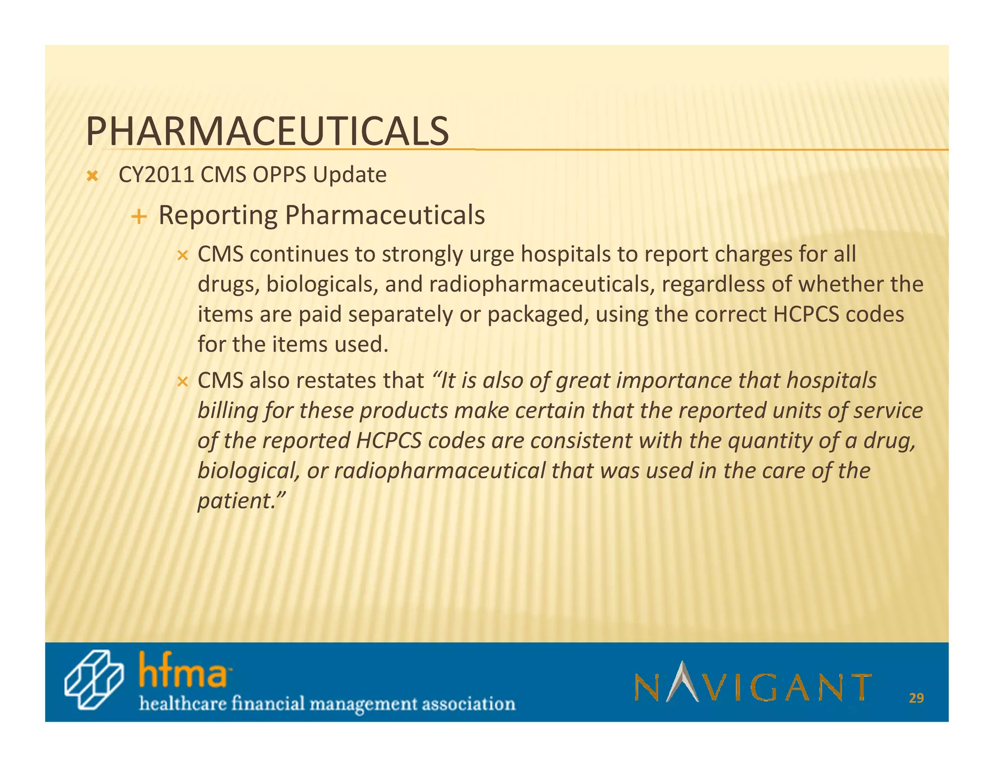 PHARMACEUTICALS
 CY2011 CMS OPPS Update
    Reporting Pharmaceuticals
       CMS continues to strongly urge hospitals to report charges for all
       drugs, biologicals, and radiopharmaceuticals, regardless of whether the
       items are paid separately or packaged, using the correct HCPCS codes
       for the items used.
       CMS also restates that “It is also of great importance that hospitals
       billing for these products make certain that the reported units of service
       of the reported HCPCS codes are consistent with the quantity of a drug,
       biological, or radiopharmaceutical that was used in the care of the
       patient.”




                                                                               29
 