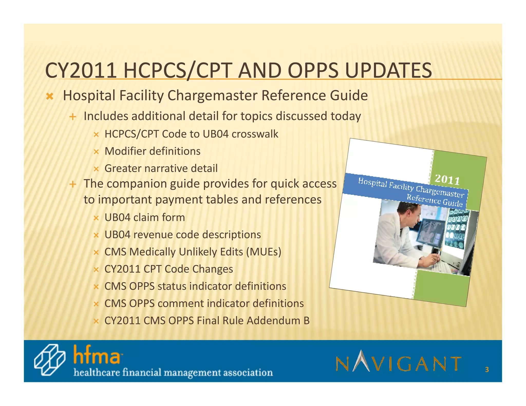 CY2011 HCPCS/CPT AND OPPS UPDATES
 Hospital Facility Chargemaster Reference Guide
    Includes additional detail for topics discussed today
       HCPCS/CPT Code to UB04 crosswalk
       Modifier definitions
       Greater narrative detail
    The companion guide provides for quick access
    to important payment tables and references
       UB04 claim form
       UB04 revenue code descriptions
       CMS Medically Unlikely Edits (MUEs)
       CY2011 CPT Code Changes
       CMS OPPS status indicator definitions
       CMS OPPS comment indicator definitions
       CY2011 CMS OPPS Final Rule Addendum B


                                                            3
 