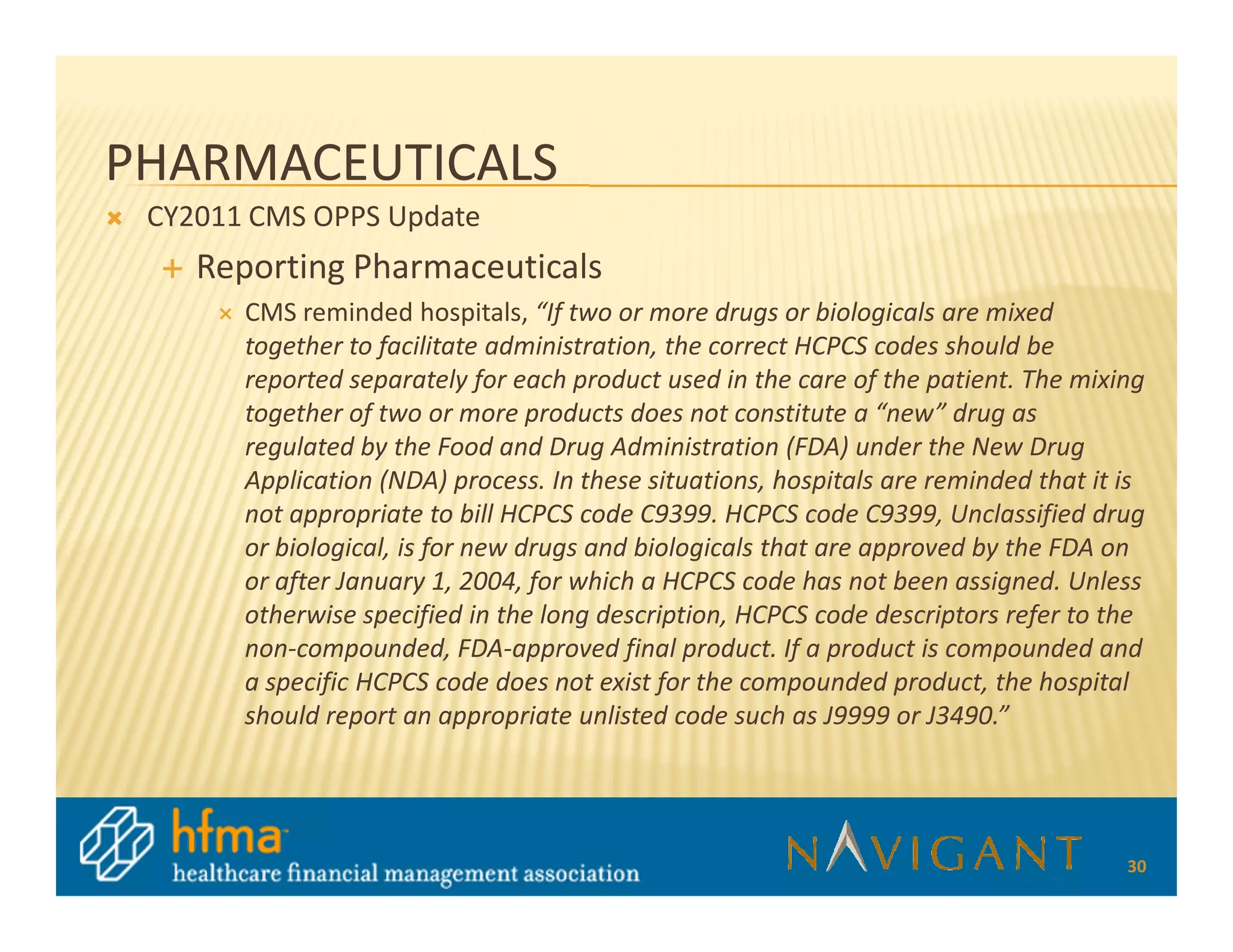 PHARMACEUTICALS
 CY2011 CMS OPPS Update
    Reporting Pharmaceuticals
       CMS reminded hospitals, “If two or more drugs or biologicals are mixed
       together to facilitate administration, the correct HCPCS codes should be
       reported separately for each product used in the care of the patient. The mixing
       together of two or more products does not constitute a “new” drug as
       regulated by the Food and Drug Administration (FDA) under the New Drug
       Application (NDA) process. In these situations, hospitals are reminded that it is
       not appropriate to bill HCPCS code C9399. HCPCS code C9399, Unclassified drug
       or biological, is for new drugs and biologicals that are approved by the FDA on
       or after January 1, 2004, for which a HCPCS code has not been assigned. Unless
       otherwise specified in the long description, HCPCS code descriptors refer to the
       non-compounded, FDA-approved final product. If a product is compounded and
       a specific HCPCS code does not exist for the compounded product, the hospital
       should report an appropriate unlisted code such as J9999 or J3490.”




                                                                                      30
 