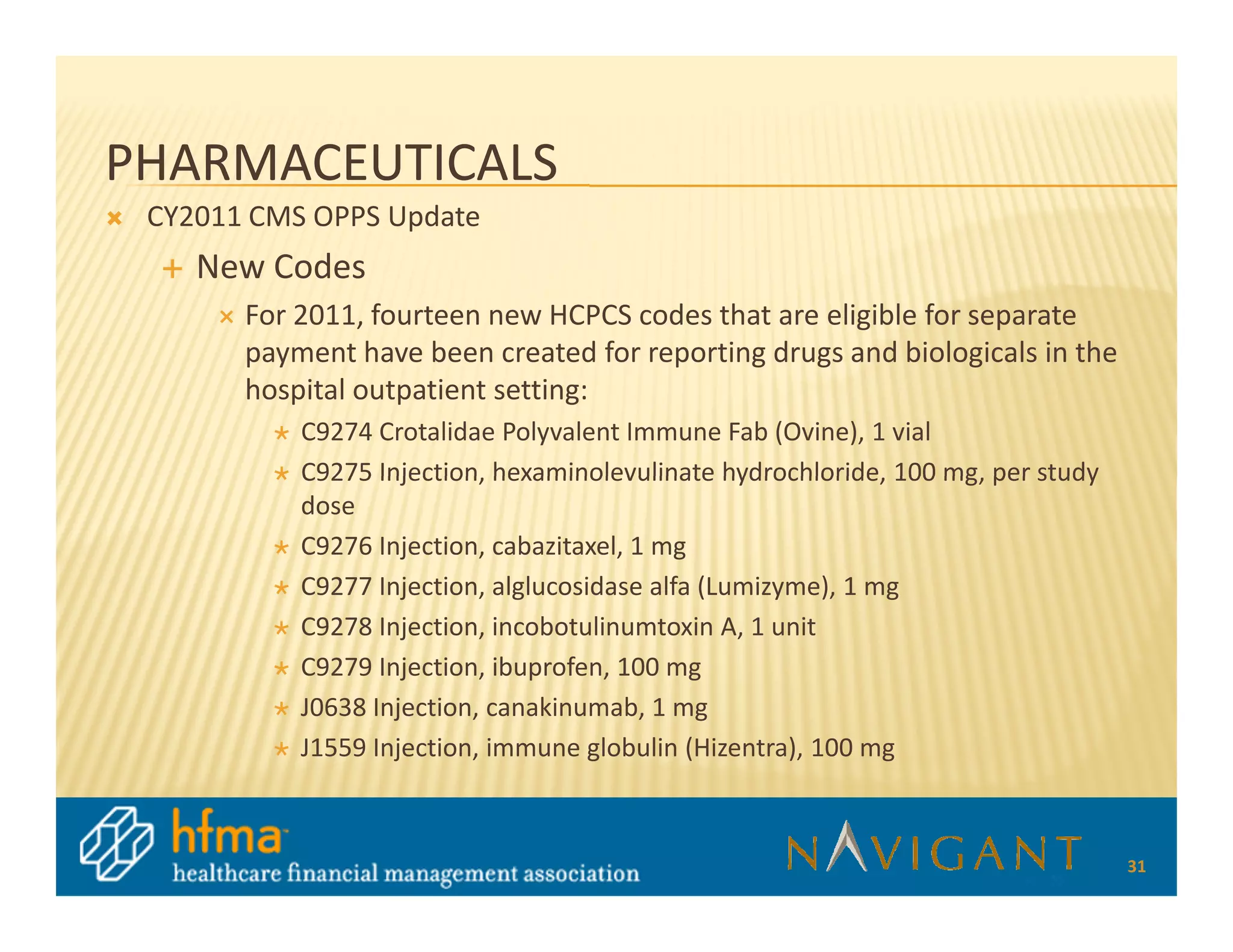 PHARMACEUTICALS
 CY2011 CMS OPPS Update
    New Codes
       For 2011, fourteen new HCPCS codes that are eligible for separate
       payment have been created for reporting drugs and biologicals in the
       hospital outpatient setting:
           C9274 Crotalidae Polyvalent Immune Fab (Ovine), 1 vial
           C9275 Injection, hexaminolevulinate hydrochloride, 100 mg, per study
           dose
           C9276 Injection, cabazitaxel, 1 mg
           C9277 Injection, alglucosidase alfa (Lumizyme), 1 mg
           C9278 Injection, incobotulinumtoxin A, 1 unit
           C9279 Injection, ibuprofen, 100 mg
           J0638 Injection, canakinumab, 1 mg
           J1559 Injection, immune globulin (Hizentra), 100 mg



                                                                                  31
 