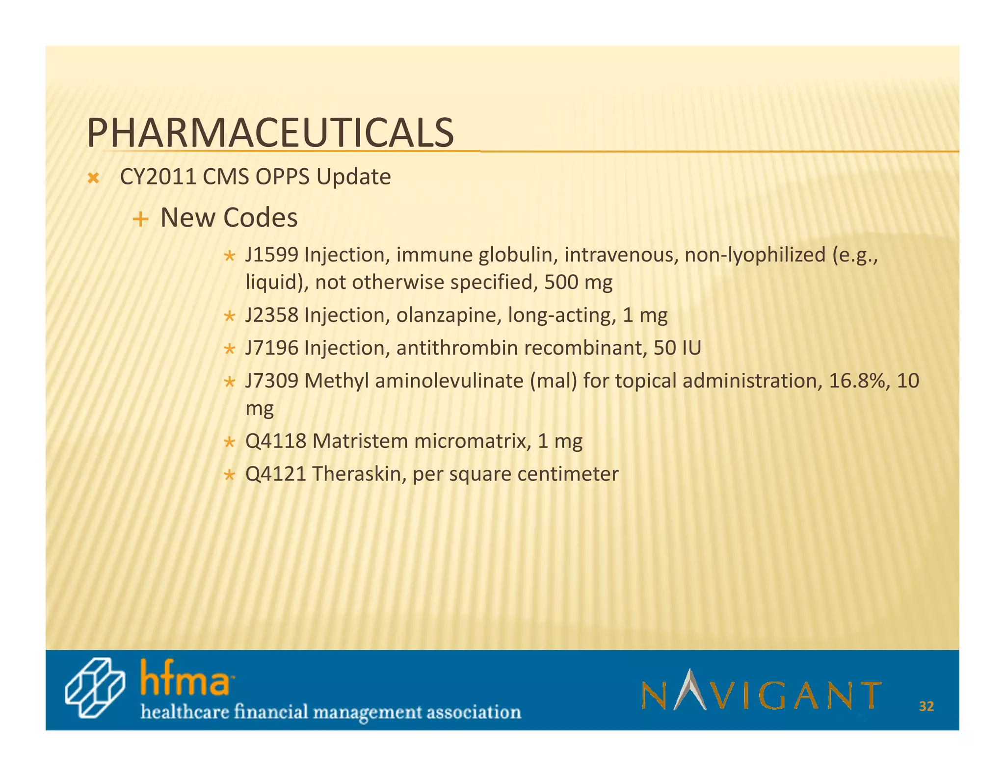 PHARMACEUTICALS
 CY2011 CMS OPPS Update
    New Codes
           J1599 Injection, immune globulin, intravenous, non-lyophilized (e.g.,
           liquid), not otherwise specified, 500 mg
           J2358 Injection, olanzapine, long-acting, 1 mg
           J7196 Injection, antithrombin recombinant, 50 IU
           J7309 Methyl aminolevulinate (mal) for topical administration, 16.8%, 10
           mg
           Q4118 Matristem micromatrix, 1 mg
           Q4121 Theraskin, per square centimeter




                                                                                  32
 