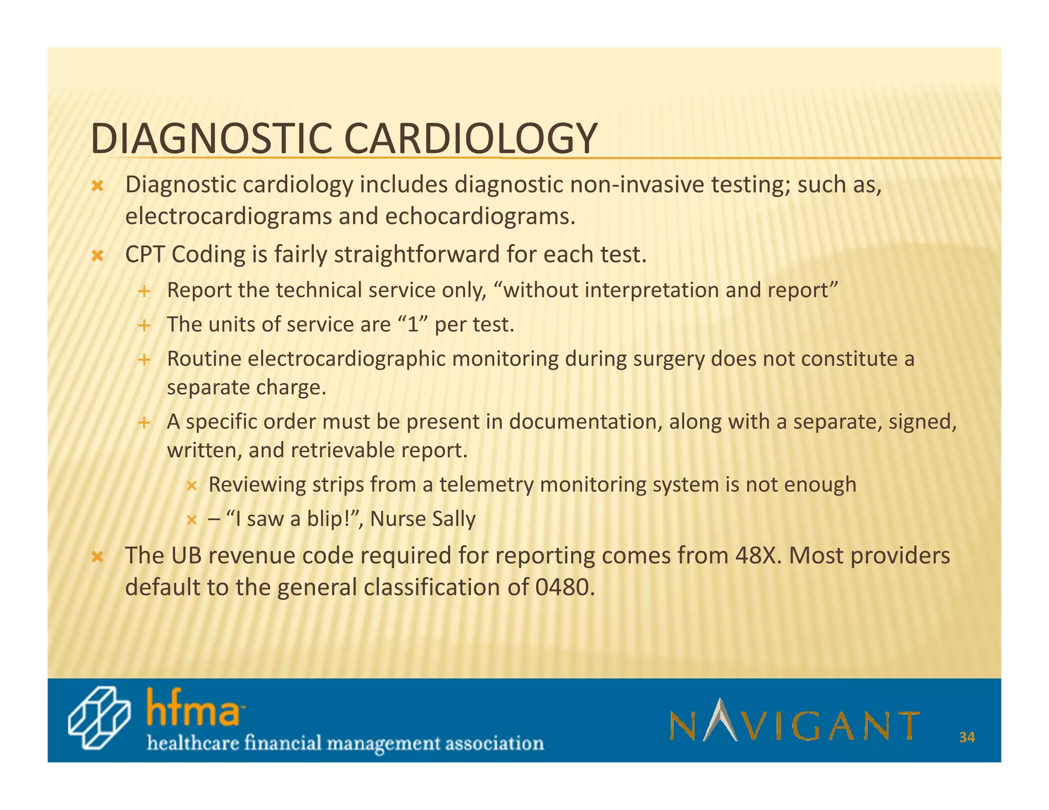 DIAGNOSTIC CARDIOLOGY
 Diagnostic cardiology includes diagnostic non-invasive testing; such as,
 electrocardiograms and echocardiograms.
 CPT Coding is fairly straightforward for each test.
    Report the technical service only, “without interpretation and report”
    The units of service are “1” per test.
    Routine electrocardiographic monitoring during surgery does not constitute a
    separate charge.
    A specific order must be present in documentation, along with a separate, signed,
    written, and retrievable report.
        Reviewing strips from a telemetry monitoring system is not enough
        – “I saw a blip!”, Nurse Sally
 The UB revenue code required for reporting comes from 48X. Most providers
 default to the general classification of 0480.




                                                                                        34
 