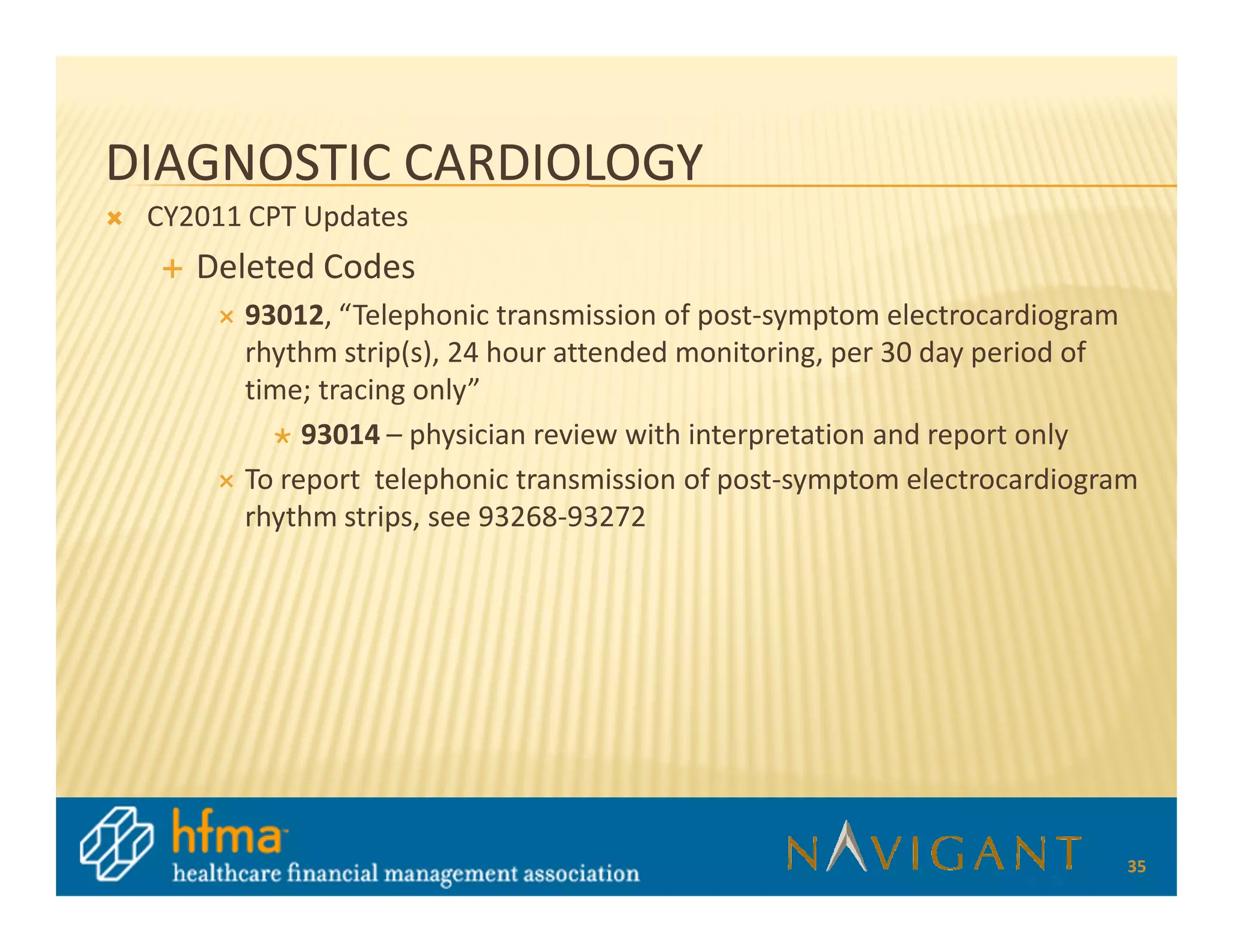 DIAGNOSTIC CARDIOLOGY
 CY2011 CPT Updates
    Deleted Codes
       93012, “Telephonic transmission of post-symptom electrocardiogram
       rhythm strip(s), 24 hour attended monitoring, per 30 day period of
       time; tracing only”
            93014 – physician review with interpretation and report only
       To report telephonic transmission of post-symptom electrocardiogram
       rhythm strips, see 93268-93272




                                                                         35
 