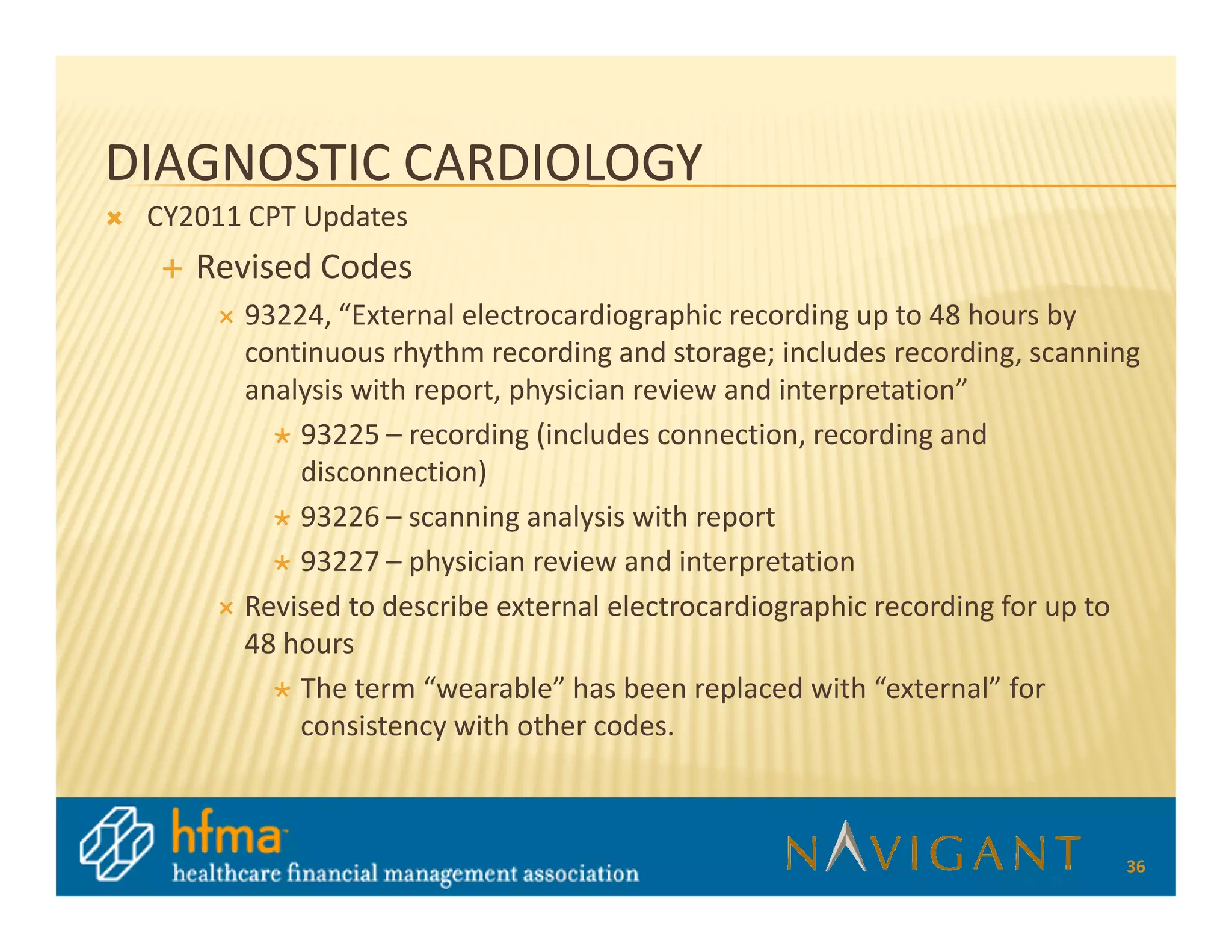 DIAGNOSTIC CARDIOLOGY
 CY2011 CPT Updates
    Revised Codes
       93224, “External electrocardiographic recording up to 48 hours by
       continuous rhythm recording and storage; includes recording, scanning
       analysis with report, physician review and interpretation”
           93225 – recording (includes connection, recording and
           disconnection)
           93226 – scanning analysis with report
           93227 – physician review and interpretation
       Revised to describe external electrocardiographic recording for up to
       48 hours
           The term “wearable” has been replaced with “external” for
           consistency with other codes.



                                                                          36
 