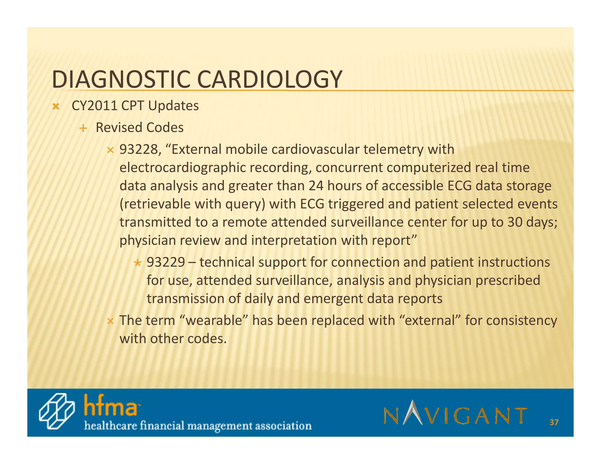 DIAGNOSTIC CARDIOLOGY
 CY2011 CPT Updates
    Revised Codes
       93228, “External mobile cardiovascular telemetry with
       electrocardiographic recording, concurrent computerized real time
       data analysis and greater than 24 hours of accessible ECG data storage
       (retrievable with query) with ECG triggered and patient selected events
       transmitted to a remote attended surveillance center for up to 30 days;
       physician review and interpretation with report”
            93229 – technical support for connection and patient instructions
            for use, attended surveillance, analysis and physician prescribed
            transmission of daily and emergent data reports
       The term “wearable” has been replaced with “external” for consistency
       with other codes.




                                                                            37
 