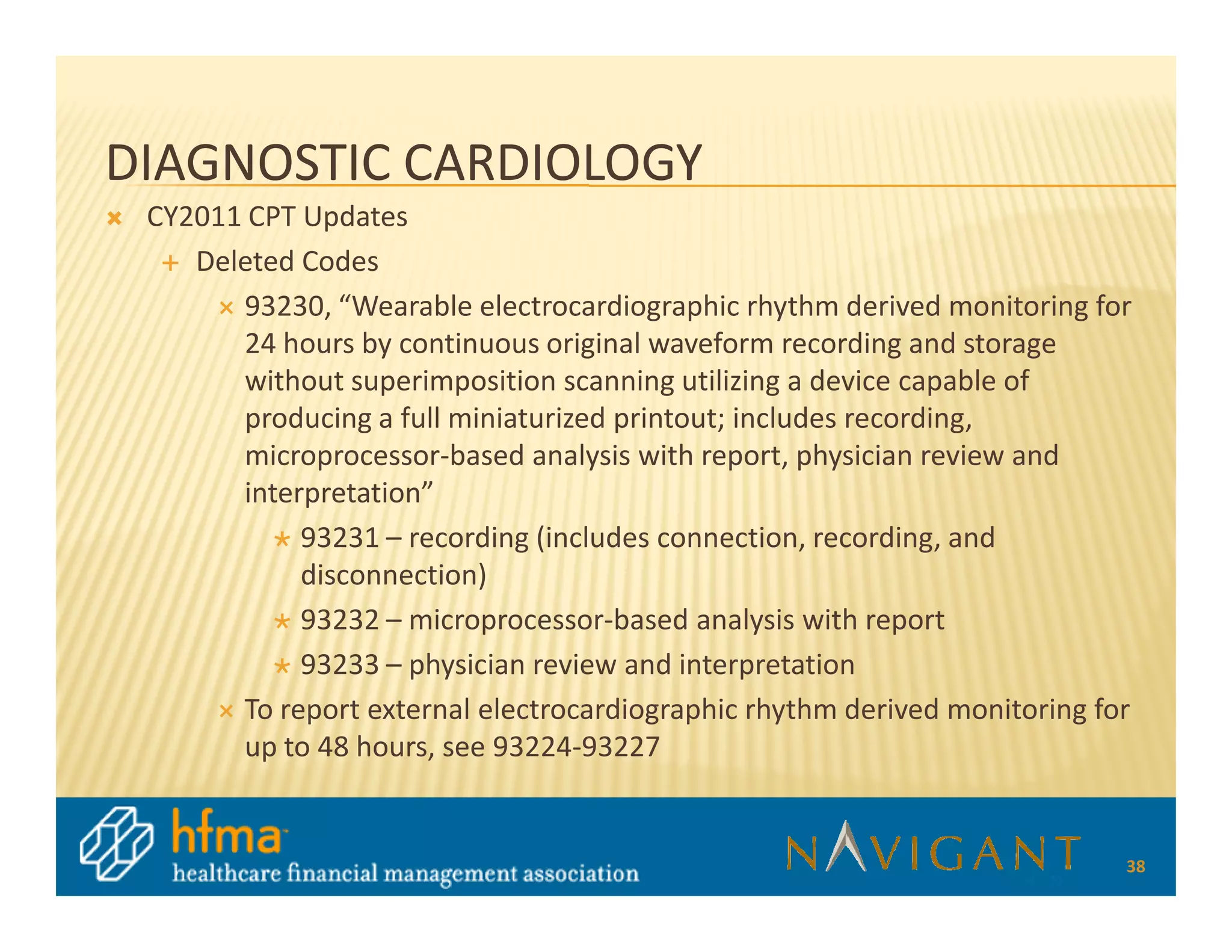 DIAGNOSTIC CARDIOLOGY
 CY2011 CPT Updates
    Deleted Codes
       93230, “Wearable electrocardiographic rhythm derived monitoring for
       24 hours by continuous original waveform recording and storage
       without superimposition scanning utilizing a device capable of
       producing a full miniaturized printout; includes recording,
       microprocessor-based analysis with report, physician review and
       interpretation”
            93231 – recording (includes connection, recording, and
            disconnection)
            93232 – microprocessor-based analysis with report
            93233 – physician review and interpretation
       To report external electrocardiographic rhythm derived monitoring for
       up to 48 hours, see 93224-93227


                                                                           38
 
