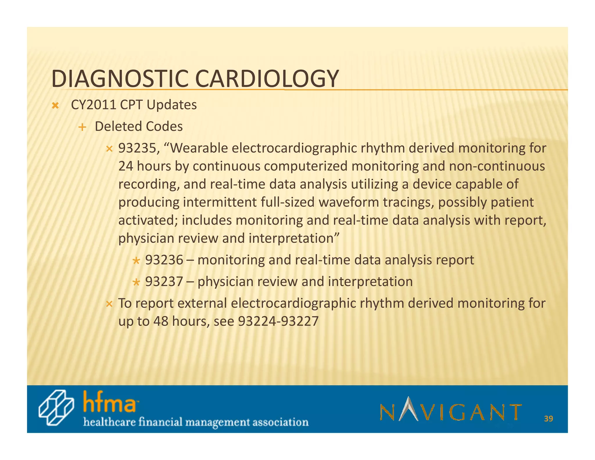 DIAGNOSTIC CARDIOLOGY
 CY2011 CPT Updates
    Deleted Codes
       93235, “Wearable electrocardiographic rhythm derived monitoring for
       24 hours by continuous computerized monitoring and non-continuous
       recording, and real-time data analysis utilizing a device capable of
       producing intermittent full-sized waveform tracings, possibly patient
       activated; includes monitoring and real-time data analysis with report,
       physician review and interpretation”
            93236 – monitoring and real-time data analysis report
            93237 – physician review and interpretation
       To report external electrocardiographic rhythm derived monitoring for
       up to 48 hours, see 93224-93227




                                                                             39
 