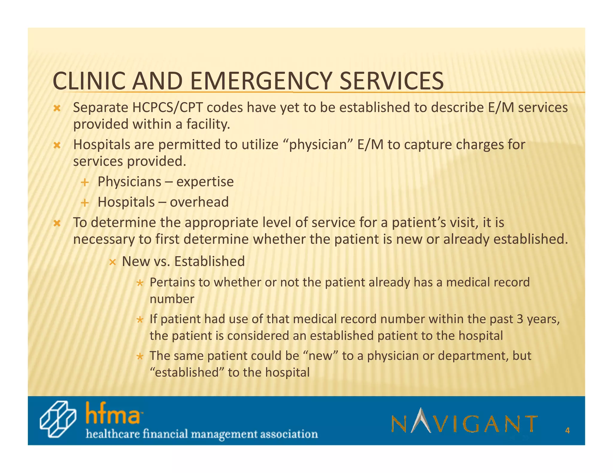 CLINIC AND EMERGENCY SERVICES
 Separate HCPCS/CPT codes have yet to be established to describe E/M services
 provided within a facility.
 Hospitals are permitted to utilize “physician” E/M to capture charges for
 services provided.
     Physicians – expertise
     Hospitals – overhead
 To determine the appropriate level of service for a patient’s visit, it is
 necessary to first determine whether the patient is new or already established.
         New vs. Established
             Pertains to whether or not the patient already has a medical record
             number
             If patient had use of that medical record number within the past 3 years,
             the patient is considered an established patient to the hospital
             The same patient could be “new” to a physician or department, but
             “established” to the hospital



                                                                                         4
 
