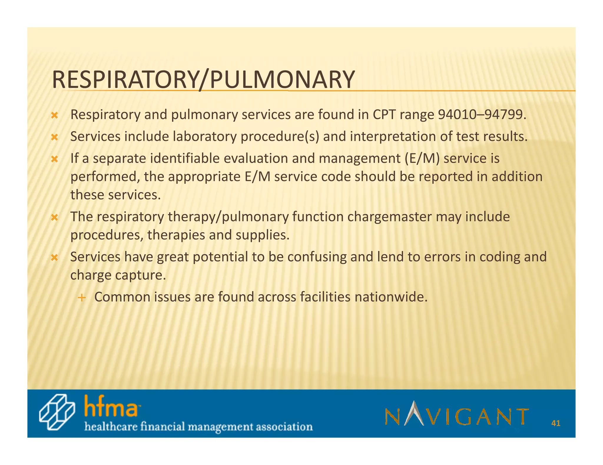 RESPIRATORY/PULMONARY
 Respiratory and pulmonary services are found in CPT range 94010–94799.
 Services include laboratory procedure(s) and interpretation of test results.
 If a separate identifiable evaluation and management (E/M) service is
 performed, the appropriate E/M service code should be reported in addition
 these services.
 The respiratory therapy/pulmonary function chargemaster may include
 procedures, therapies and supplies.
 Services have great potential to be confusing and lend to errors in coding and
 charge capture.
      Common issues are found across facilities nationwide.




                                                                                  41
 