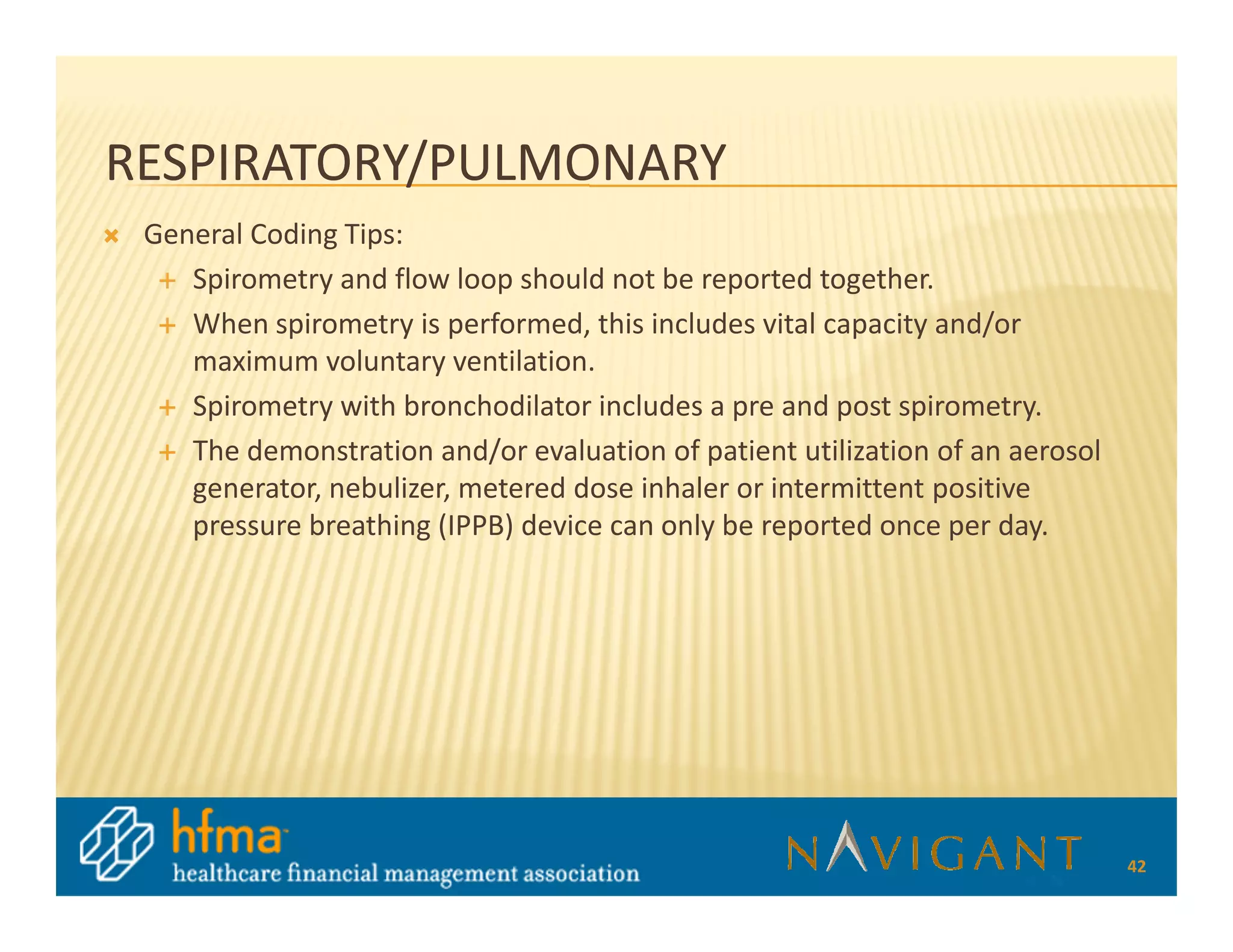 RESPIRATORY/PULMONARY
 General Coding Tips:
    Spirometry and flow loop should not be reported together.
    When spirometry is performed, this includes vital capacity and/or
    maximum voluntary ventilation.
    Spirometry with bronchodilator includes a pre and post spirometry.
    The demonstration and/or evaluation of patient utilization of an aerosol
    generator, nebulizer, metered dose inhaler or intermittent positive
    pressure breathing (IPPB) device can only be reported once per day.




                                                                               42
 