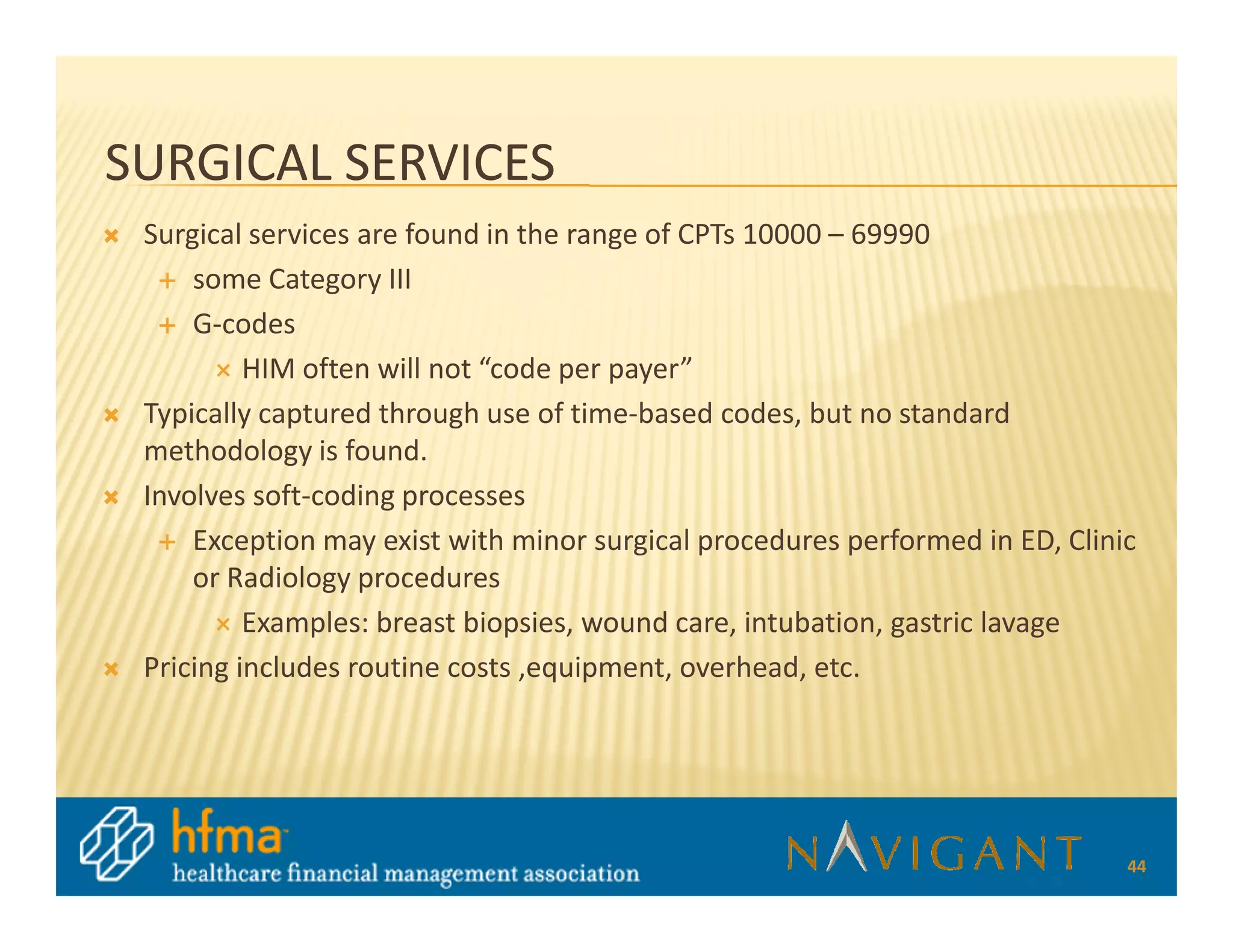 SURGICAL SERVICES
 Surgical services are found in the range of CPTs 10000 – 69990
     some Category III
     G-codes
          HIM often will not “code per payer”
 Typically captured through use of time-based codes, but no standard
 methodology is found.
 Involves soft-coding processes
     Exception may exist with minor surgical procedures performed in ED, Clinic
     or Radiology procedures
          Examples: breast biopsies, wound care, intubation, gastric lavage
 Pricing includes routine costs ,equipment, overhead, etc.




                                                                              44
 