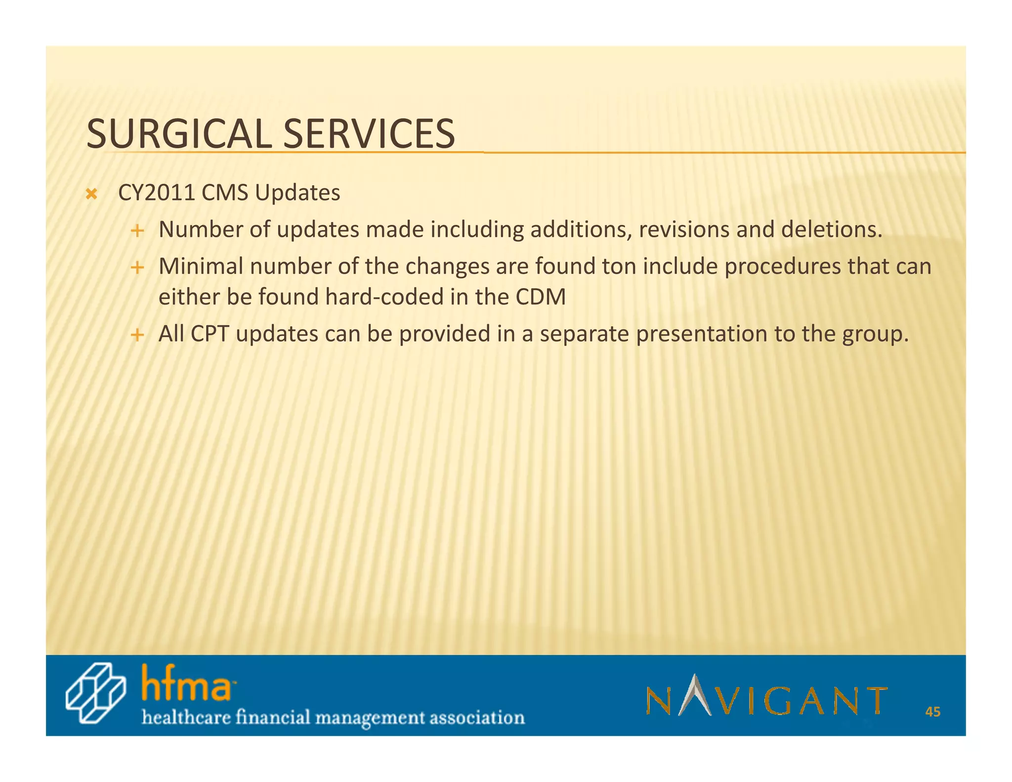 SURGICAL SERVICES
 CY2011 CMS Updates
    Number of updates made including additions, revisions and deletions.
    Minimal number of the changes are found ton include procedures that can
    either be found hard-coded in the CDM
    All CPT updates can be provided in a separate presentation to the group.




                                                                           45
 