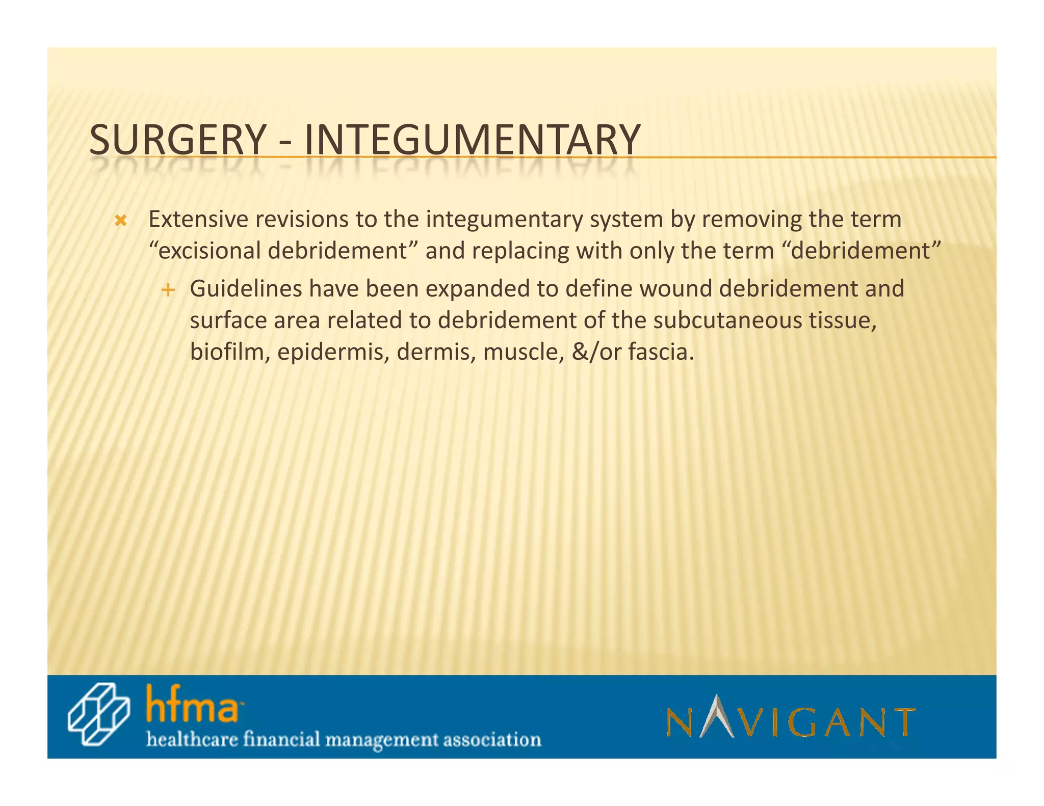 SURGERY - INTEGUMENTARY
  Extensive revisions to the integumentary system by removing the term
  “excisional debridement” and replacing with only the term “debridement”
      Guidelines have been expanded to define wound debridement and
      surface area related to debridement of the subcutaneous tissue,
      biofilm, epidermis, dermis, muscle, &/or fascia.
 