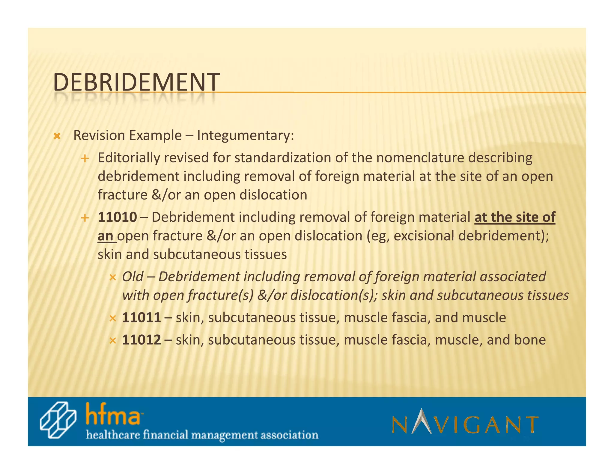 DEBRIDEMENT
 Revision Example – Integumentary:
    Editorially revised for standardization of the nomenclature describing
    debridement including removal of foreign material at the site of an open
    fracture &/or an open dislocation
    11010 – Debridement including removal of foreign material at the site of
    an open fracture &/or an open dislocation (eg, excisional debridement);
    skin and subcutaneous tissues
         Old – Debridement including removal of foreign material associated
         with open fracture(s) &/or dislocation(s); skin and subcutaneous tissues
         11011 – skin, subcutaneous tissue, muscle fascia, and muscle
         11012 – skin, subcutaneous tissue, muscle fascia, muscle, and bone
 