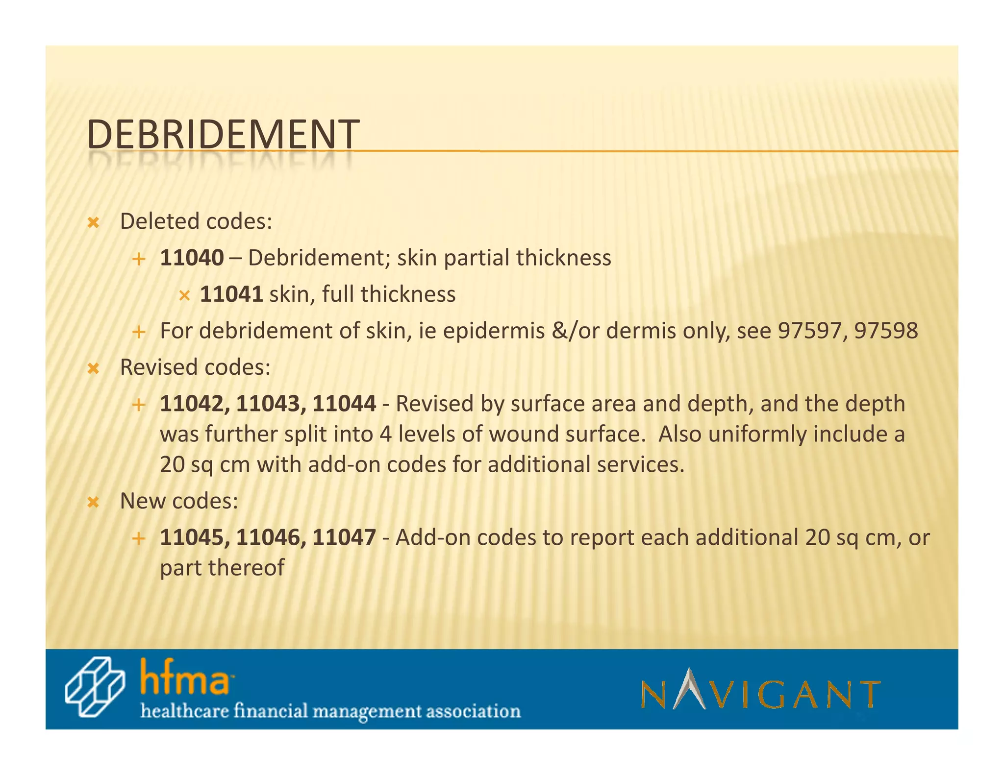 DEBRIDEMENT
 Deleted codes:
    11040 – Debridement; skin partial thickness
        11041 skin, full thickness
    For debridement of skin, ie epidermis &/or dermis only, see 97597, 97598
 Revised codes:
    11042, 11043, 11044 - Revised by surface area and depth, and the depth
    was further split into 4 levels of wound surface. Also uniformly include a
    20 sq cm with add-on codes for additional services.
 New codes:
    11045, 11046, 11047 - Add-on codes to report each additional 20 sq cm, or
    part thereof
 