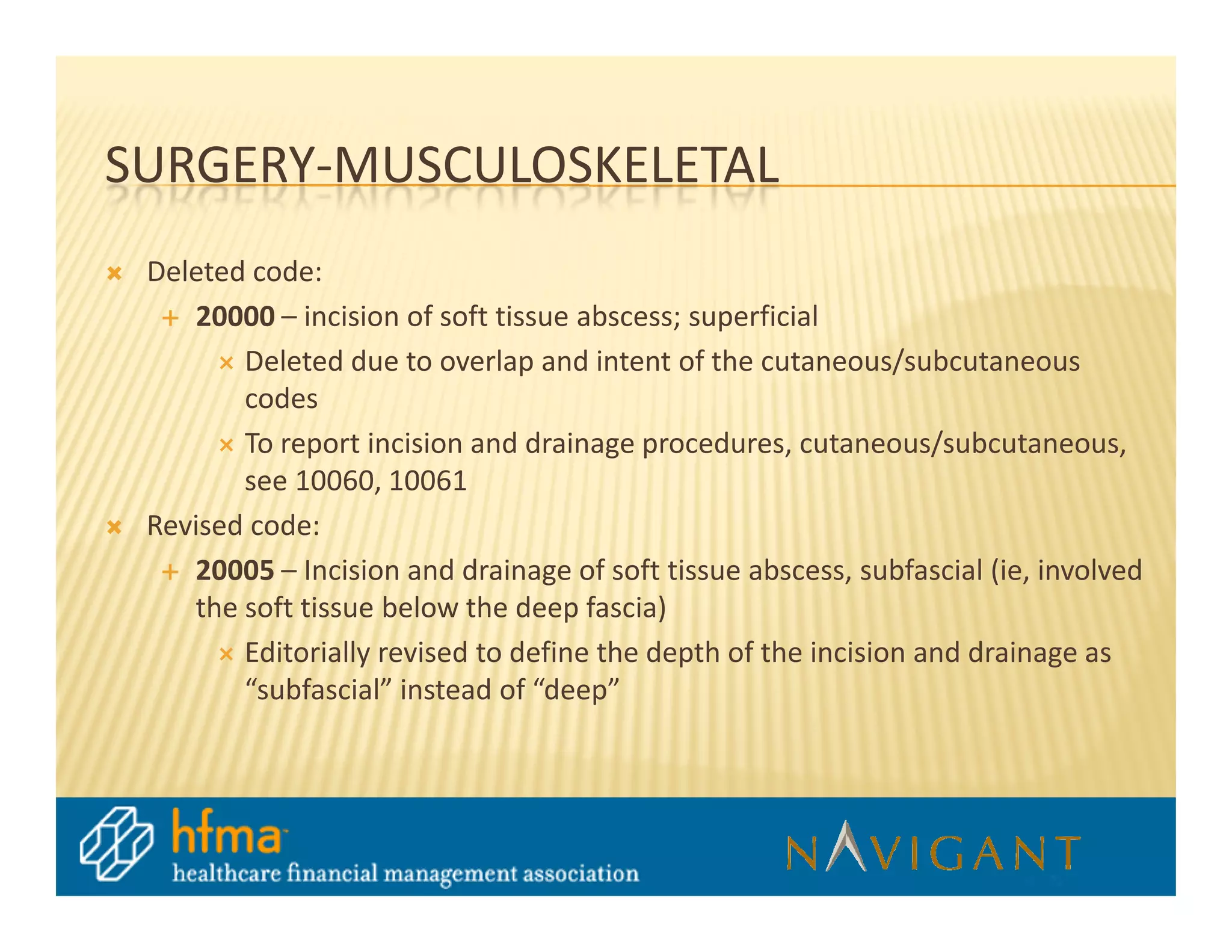 SURGERY-MUSCULOSKELETAL
 Deleted code:
    20000 – incision of soft tissue abscess; superficial
        Deleted due to overlap and intent of the cutaneous/subcutaneous
        codes
        To report incision and drainage procedures, cutaneous/subcutaneous,
        see 10060, 10061
 Revised code:
    20005 – Incision and drainage of soft tissue abscess, subfascial (ie, involved
    the soft tissue below the deep fascia)
        Editorially revised to define the depth of the incision and drainage as
        “subfascial” instead of “deep”
 